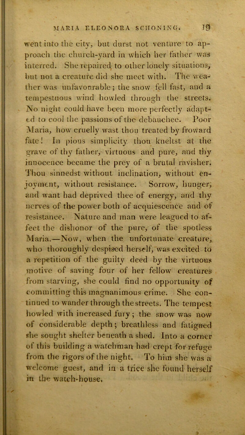 went into the city, but durst not venture to ap- proach the church-yard in which her fatlier was interred. She repaired; to other lonely situations, hut not a creature did she meet with. The wea- ther was unfavonrable; the snow tell fast, and a tempestuous wind howled through the streets. No night could have been more perfectly adapt- ed to cool the passions of the debauchee. Poor Maria, how cruelly wast thou treated by froward fate I In pious simplicity thou kneltst at the grave of tlw father, virtuous and pure, and thy innocence became the prey of a brutal ravisher. 'i'hou sinnedst without inclination, without en- joyment, w’ithout resistance. Sorrow, hunger, and want had deprived thee of energy, and thy nerves of the power both of acquiescence and of resistance. Nature and man were leagued to af- fect the dishonor of the pure, of the spotless Maria.—Now, when the unfortunate creature, who thoroughly despised herself,was excited to a repetition of the guilty deed by the virtuous motive of saving four of her fellow creatures from starving, she could find no opportunity of committing this magnanimous crime. She con- tinued to wander through the streets. The tempest howled with increased fury; the snow was now of considerable depth; breathless and fatigued she sought shelter beneath a shed. Into a corner of this building a watchman: had crept for refuge from the rigors of the night. To him she was a welcome guest, and in a trice she Ibund herself in the watch-house.