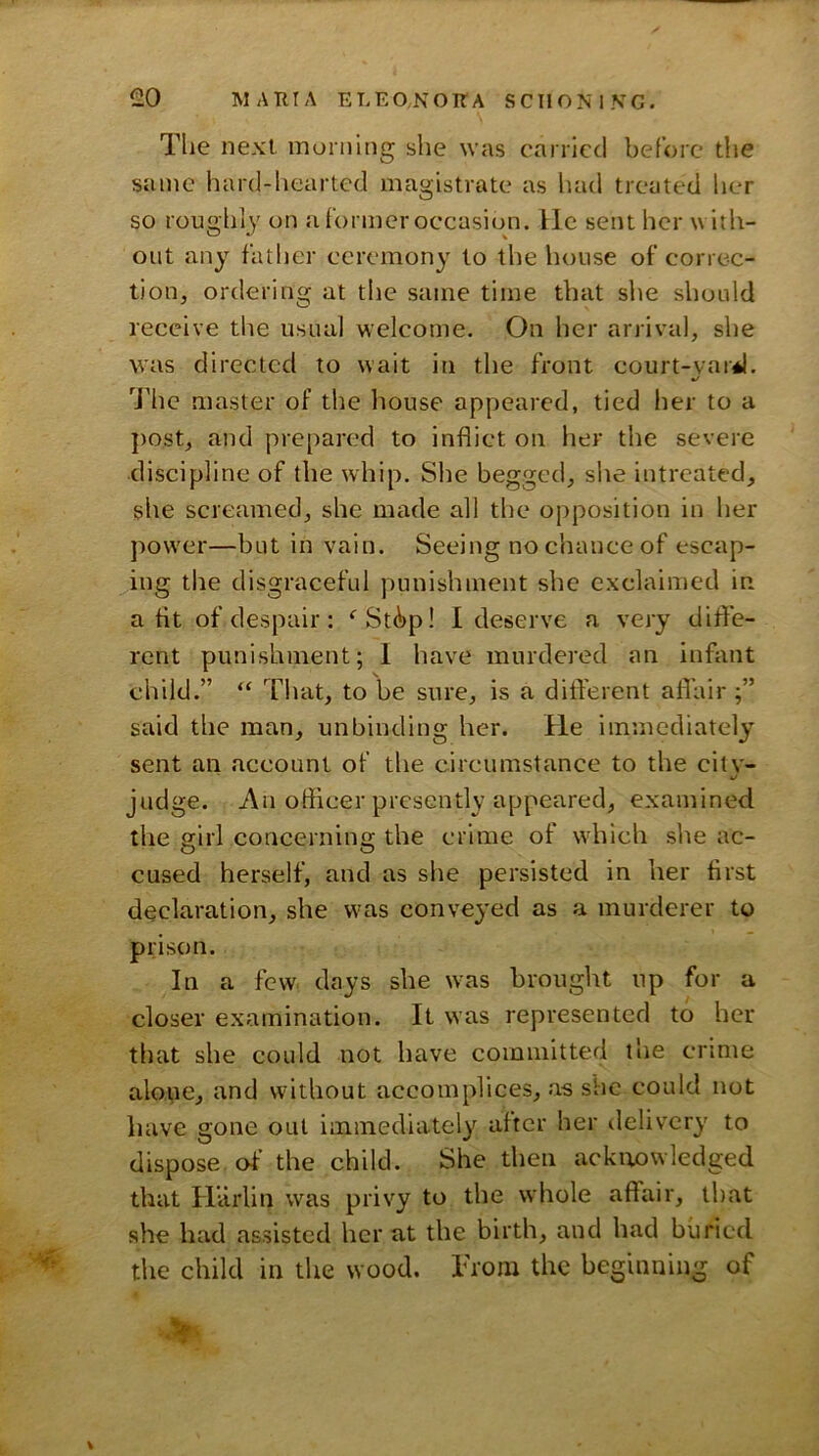 The next morning she was carried before the same hard-hearted magistrate as had treated her so roughly on a former occasion. He sent her with- out any father ceremony to the house of corre-c- tioUj ordering at the same time that she should receive the usual welcome. On her arrival, she was directed to wait in the front court-var*l. •/ The master of the liouse appeared, tied her to a post, and prepared to inflict on her the severe discipline of the whip. Site begged, she intreated, she screamed, she made all the opposition in her power—but in vain. Seeing no chance of escap- ing the disgraceful punishment she exclaimed in a fit of despair: ^St^p! I deserve a very ditfe- rent punishment; 1 have murdered an infant child.” “ That, to be sure, is a dift'erent afl’air said the man, unbinding her. He immediately sent an account of the circumstance to the citv- judge. An officer presently appeared, examined the girl concerning the crime of which she ac- cused herself, and as she persisted in her first declaration, she was conveyed as a murderer to prison. In a few days she was brought up for a closer examination. It was represented to her that she could not have committed the crime alone, and without accomplices, as she could not have gone out immediately after her deliver}' to dispose of the child. She then ackirowledged that Harlin was privy to the whole affair, that she had assisted her at the birth, and had buried the child in the wood. Trom the beginning of \