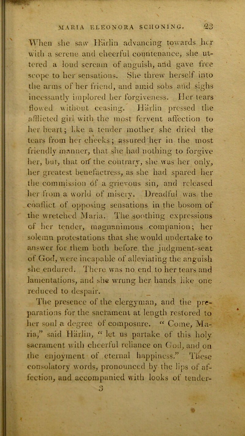 When she saw IKulin advancing towards her with a serene and cheerful countenance, she ut- tered a loud scream of anguish, arid gave free scope to her sensations. She threw herself into the arms of her friend, and amid sobs and sighs incessanth’ im{)Iored her forgiveness. Her tears flowed without ceasing. Harlin j>rcssed tlie afflicted s:irl with the most fervent affection to her heart; l.ke a tender mother she dried the tears from her cheeks; assured her in the most friendly manner, that site had nothing to forgive her, but, that off the contrary, she was her only, her greatest benefactress, as she had spared her the commission of a grievous sin, and released her from a world of misery. Drcatlful was the conflict of ojrposing sensations in the bosom of the wretched Maria. The sor^thing e.xpressions of her tender, magnanimous companion; her solemn protc'stations that she would undertake to answer for them both before the judgment-seat of God, were incapable of alleviating the anguish she endured. There was no end to her tears and lamentations, and she w'rung her hands like one reduced to despair. The presence of the clergyman, and the pre- jrarations for the sacrament at length restored to her soul a degree of composure. Come, Ma- ria,” said Hiirlin, “ let us partake of this holy sacrament with cheerful reliance on (.'od, and on the enjoyment of eternal happiness.” These consolatory words, pronounced by the lips of af- fection, and accompanied with looks of tender-