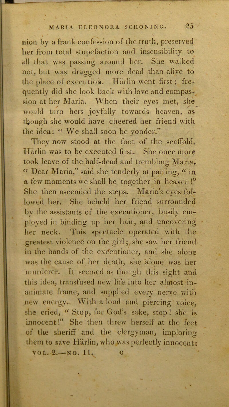 nion by a frank confession of the truth, preserved her from total stupefaction and insensibility to all that was passing around her. She walked not, but was dragged more dead than alive to the place of execution. HUrlin went first; fre- quentl}^ did she look back with love and compas-^ sion at her Maria. When their eyes met, she would turn hers joyfully towards heaven, as though she would have cheered her friend with the idea: We shall soon be 3’^onder.” They now stood at the foot of the scaffold. •/ Harlin was to be executed first. She once more took leave of the half-dead and trembling Maria. Dear Maria,” said she tenderly at parting, in a few moments we shall be together in heaven !” She then ascended the steps. Maria’s ej^es fol- lowed her. She beheld her friend surrounded by the assistants of the executioner, busil}^ em- plo^'ed in binding up her hair, and uncovering ' her neck. This spectacle operated with the greatest violence on the girl ;,she saw her friend in the hands of the ex'dcutioner, and she alone was the cause of her death, she alone was her murderer. It seemed as though this sight and this idea, transfused new life into her almost in- animate frame, and supplied every nerve with new energy. With a loud and piercing voice, she cried, Stop, for God’s sake, stop ! she is innocent!” She then threw herself at the feet of the sheriff and the clergyman, imploring them to save Harlin, who was perfectly innocent; VOL. 2.— NO. 11. c