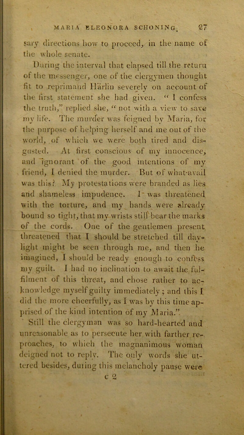 sary directions bow to proceed, in the name of the whole senate. Diiriii'jr the interval that elansed till the return O 1 of tlie messensrer, one of the cleru:vmen thought fit to reprimand llarlin severely on account of the first statement she had given. “ 1 confess the truth,” replied she, “ not with a view to save my life. The inurcfer was feigned by Maria, for the purpose of helping herself and me out of the world, of wbiich we were both tired and dis- gusted. At first conscious of my innocence, and Ignorant of the good intentions of iny friend, I denied the murder. But of what-avail was this? InI}? protestations were branded as lies arid sliameless impudence. I~ was threatened with the torture, and my hands were already hound so tight, that my wrists still'bear the marks of the cords. One of the gentlemen present threatened that I should be stretched till day- light might be seen through me, and tlien he iriiagined, 1 should be ready enough to confess my guilt. 1 had no inclination to await the ful- filment of this threat, and chose rather to ac- knowledge myself guilty immediately; and this I did the more cheerfully, as I w^as by this time ap- prised of the kind intention of my Maria.” Still the clergyman was so hard-hearted and unreasonable as to persecute her with farther re- proaches, to which the magnanimous woman deigned not to reply. The only words she ut- tered besides, duiing this melancholy pause were
