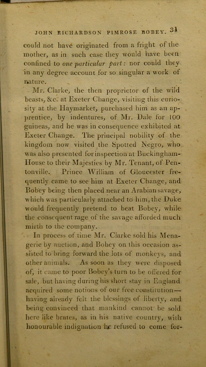 could not have originated from a fright of the mother, as in such case they would have been confined io one particular part: nor could they in any degree account for so singular a work of iKiture. Mr. Clarke, the then proprietor of the w'ild beasts, &c. at Exeter Change, visiting this curio- sity at the Ha3unarket, purchased him as an ap- })rentice, by indentures, of Mr. Dale for 100 guineas, and he w'as in consequence exhibited at Exeter Change. The principal nobility of the kingdom now' visited the Spotted Negro, who was also presented for inspection at Buckingham- House to their Majesties by Mr. Tenant, of Pen- tonville.. Prince Wflliam of Gloucester fre- quently came to see him at Exeter Change, and Bobey being then placed near an Arabian savage, which W'as particularly attached to him,the Duke would frequently pretend to heat Bobey, while the consequent rage of the savage afforded much mil til to the com pan}'. In process of time Mr. Clarke sold his Mena- gerie by auction, and Bobey on this occasion as- sisted to bring forward the lots of monkeys, and other animals. As soon as they were disposed of, it came to poor Bobey’s turn to be offered for sale, but having during his short stay in England acquired some notions of our free constitution— liaving already felt the blessings of liberty, and being convinced that mankind cannot be sold liere like brutes, as in his native country, with lionourable indignation li^c refused to come for-