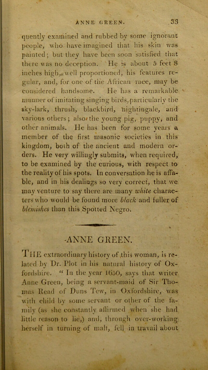 quently exnmitied and rubbed by some ignorant people, wlio have imagined that his skin was painted; but they have been soon satisfied that there was no deception. He is about 5 feet 8 inches high,,.well proportioned, his features re- gular, and, for one of the African race, may be considered handsome. He has a remarkable manner of imitating singing birds, particularly the sky-lark, thrush, blackbird, hightingale, and various others; also/the young pig, ptippy, and other animals. He has been for some years a member of the first masonic societies in this kingdom, both of the ancient and modern or- ders. He very willingly submits, wdien required, to be examined by the curious, with respect to the reality of his spots. In conversation he is affa- ble, and in his dealiugs so very correct, that we may venture to say there are many white charac- ters who would be found more black and fuller of blemishes than this.Spotted Negro. -ANNE GREEN. HE extraordinary history of .this woman, is re- lated by Dr. Plot in his natural history of Ox- fordshire. In the year KJ50, says that writer Anne Green, being a servant-maid of Sir Tho- mas Read of Duns Tew, in Oxfordshire, was with child by some servant or other of the fa- mily (as she constantly aflirmed wheti she had little reason to lie,) and, through over-working herself in turning of malt, fell in travail about