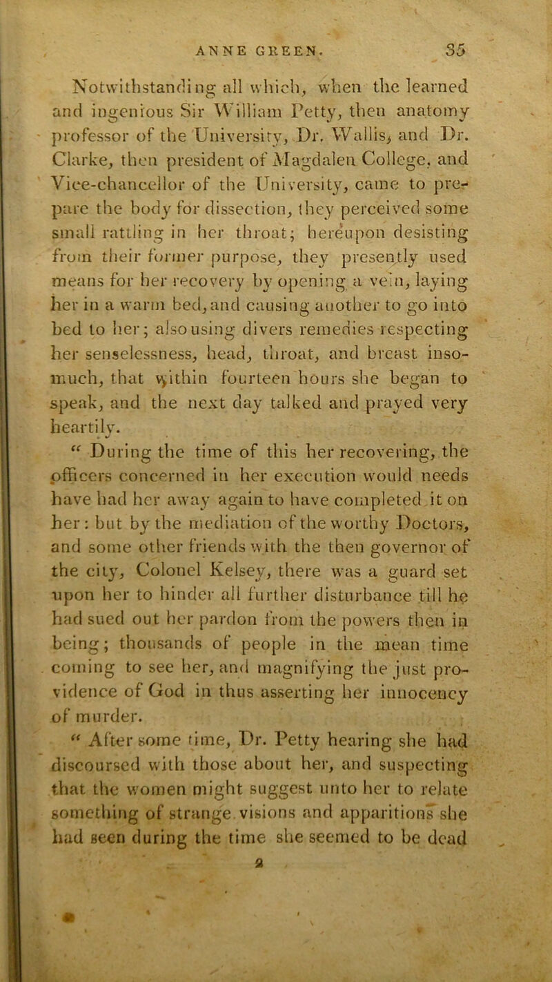 Notwithstanding all which, when the learned and ingenious Sir William Petty, then anatomy professor of the University, Dr. Wallis^ and Dr. Clarke, then president of Magdalen College, and Vice-chancellor of the University, came to prcr- pare the body for dissection, they perceived some small rattling in her throat; here'upon desisting from their former purpose, they preseiytly used means for her recovery by opening a vein, laying her in a warm bed, and causing another to go into bed to her; also using divers remedies respecting her senselessness, head, throat, and breast inso- much, that v^ithin fourteen hours she began to speak, and the next day talked and prayed very heartily. “ During the time of this her recovering, the pfficers concerned in her execution would needs have had her away again to have completed it on her: but by the mediation of the worthy Doctors, and some other friends with the then governor of the city. Colonel Kelsey, there was a guard set upon her to hinder all further disturbance till h^ had sued out her pardon from the powers then in being; thousands of people in the mean time coming to see her, and magnifying the just pro- vidence of God in thus asserting her innocency of murder. “ After some time. Dr. Petty hearing she had discoursed with those about her, and suspecting that the women might suggest unto her to relate something of strange, visions and apparition^ she had seen during the time she seemed to be dead fl m