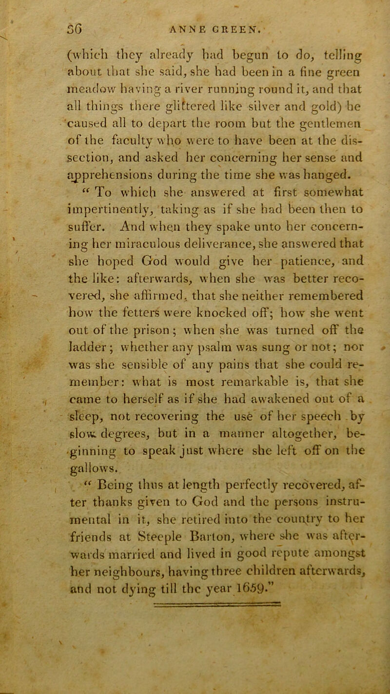 (which they already had begun to do, telling about that she said, she had been in a fine green meadow having a river running round it, and that all things there glittered like silver and gold) he caused all to depart the room, but the gentlemen of the faculty who were to have been at the dis- section, and asked her concerning her sense and apprehensions during the time she was hanged. To wdiich she answered at first somewhat impertinently, taking as if she had been then to suffer. And when they spake unto her concern- ing her miraculous deliverance, she answ ered that she hoped God would give her patience, and the like: afterw’ards, when she was better reco- vered, she affirmed, that she neither remembered how' the fetters were knocked off; how' she went out of the prison; when she w^as turned off the ladder; whether any psalm was sung or not; nor was she sensible of any pains that she could re- member: what is most remarkable is, that she came to herself as if she had awakened out of a sleep, not recovering the use of her speech by slow degrees, but in a manner altogether, be- 'ginning to speak just where she left off on the gallows. Being thus at length perfectly recovered, af- ter thanks given to God and the persons instru- mental in it, she retired into the country to her friends at Steeple Barton, where slie was after- wards married and lived in good repute ainongst her neighbours, having three children afterwards, and not dying till the year 16.59-”