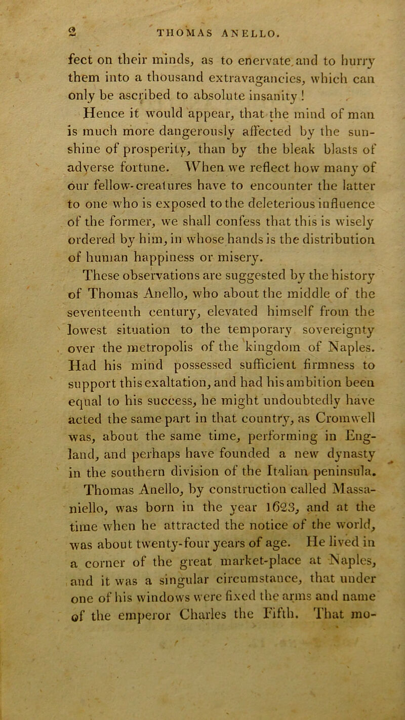 feet on tbeir minds, as to enervate,and to hurry them into a thousand extravagancies, which can only be ascribed to absolute insanity ! Hence it would appear, that the mind of man is much rriore dangerously affected by the sun- shine of prosperity, than by the bleak blasts of adyerse fortune. When we reflect how many of our fellow*creatures have to encounter the latter to one who is exposed to the deleterious influence of the former, we shall confess that this is wisely ordered by him, in whose hands is the distribution of human happiness or miseiy. These observations are suggested by the history of Thomas Anello, who about the middle of the seventeenth century, elevated himself from the lowest situation to the temporary sovereignty over the metropolis of the kingdom of Naples. Had his mind possessed sufficient firmness to support this exaltation, and had his ambition been equal to his success, he might undoubtedly have acted the same part in that country, as Cromwell was, about the same time, performing in Eng- land, and perhaps have founded a new dynasty in the southern division of the Italian peninsula. Thomas Anello, by construction called Massa- niello, was born in the year 1623, and at tiie time when he attracted the notice of the world, was about twenty-four years of age. He lived in a corner of the great market-place at Naples, and it was a singular circumstance, that under one of his windows were fixed the arms and name of the emperor Charles the Fifth. That mo-