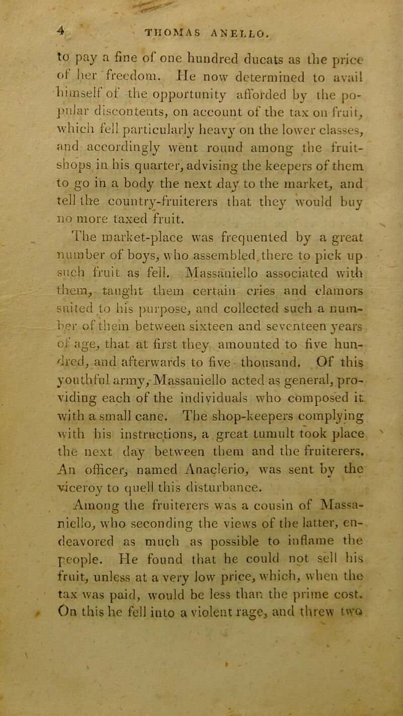 to pay a fine of one hundred ducats as the price C)i her freedom. He now determined to avail himself of the opportunity afforded by the po- j)ular discontents, on account of the tax on fruit, which fell particularly hcav}’^ on the lower classes, and accordingly went round among the fruit- shops in his quarter, advising the keepers of them to go in a body the next xlay to the market, and tell the country-fruiterers that they would buy no more taxed fruit. The market-place was frequented by a great number of boys, who assembled.there to pick up such fruit as fell. Massaniello associated with them, taught them certain cries and clamors suited to his purpose, and collected such a num- ber of them between sixteen and seventeen 3'ears of age, that at first they amounted to five hun- dred, and afterwards to five thousand. Of this youthful army,-Massaniello acted as general, pro- viding each of the individuals wdio composed it with a small cane. The shop-keepers complying with his instructions, a great tumult took place the next day between them and the fruiterers. An officer, named Anaclerio, was sent by the viceroy to quell this disturbance. Among the fruiterers w'as a cousin of Massa- niello, who seconding the views of the latter, en- deavored as much as possible to inflame the people. He found that he could npt sell his fruit, unless at a very low price, which, when the tax was paid, w’ould be less than the pritne cost. (. On this he fell into a violent rage, and threw two