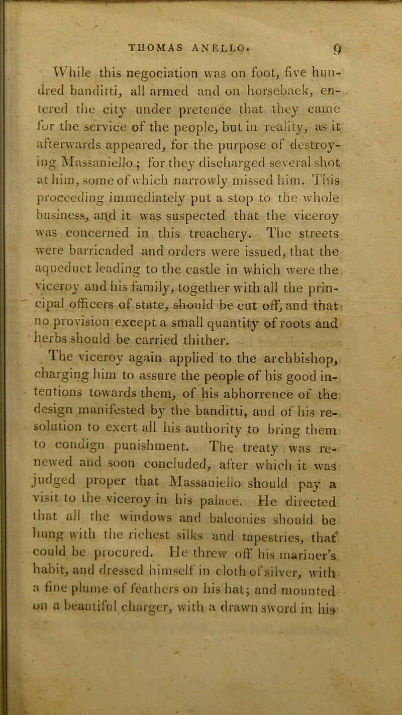 While this negociation was on foot, five him- ilred banditti, all armed and on horseback, en- , tcrcd the city under pretence that they came lor the service of the people, but in reality, as it afterwards appeared, for the purpose of destroy- ing Massaniello-; for they discharged several shot at liim, some of which narrowly missed him. This proceeding immediately put a stop to the whole business, aujd it was suspected that the viceroy was concerned in this treachery. The streets were barricaded and orders were issued, that the aqueduct leading to the castle in which were the, viceroy and his family, together with all the prin- cipal officers of state, sboxdd be cut off, and that^ no provision except a small quantity of roots and herbs should be carried thither. The viceroy again applied to the archbishop, charging him to assure the people of his good in- tentions towards them, of his abhorrence of the design manifested b}^ the banditti, and of his re- solution to exert all his authority to bring them to conciign punishment. The treaty was re- newed and soon concluded, after which it was judged proper that Massaniello should pay a visit to the viceroy in his palace. He directed that all the windows and balconies should be hung with the richest silks and tapestries, that' could be procured. He threw off his mariner’s habit, and dressed himself in cloth of silver, with a fine plume of feathers on his hat; and mounted on a beautiful charger, with a drawn sword in his