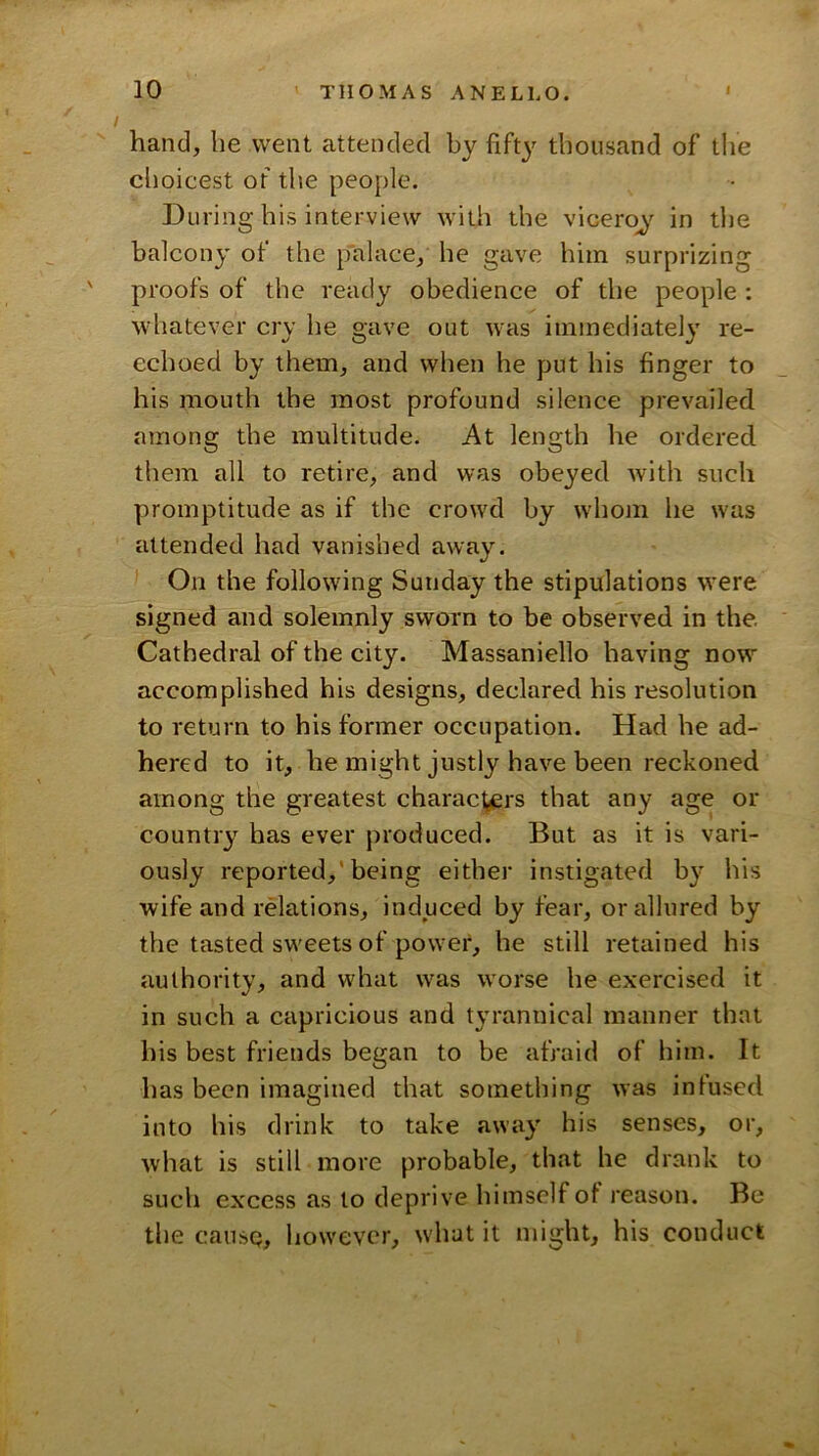 hand, he went attended by fifty thousand of tlie choicest of the people. During his interview with the viceroj in the balcony of the palace, he gave him surprizing proofs of the ready obedience of the people : whatever cry he gave out was immediate!}' re- echoed by them, and when he put his finger to his mouth the most profound silence prevailed among the multitude. At length he ordered them all to retire, and was obeyed with such promptitude as if the crowd by whom he was attended had vanished away. ^ On the following Sunday the stipulations were signed and solemnly sworn to be observed in the. Cathedral of the city. Massaniello having now accomplished his designs, declared his resolution to return to his former occupation. Had he ad- hered to it, he might justly have been reckoned among the greatest charactjCrs that any age or country has ever produced. But as it is vari- ously reported,'being either instigated b}’^ his wife and relations, induced by fear, or allured by the tasted sweets of power, he still retained his authority, and what was worse he exercised it in such a capricious and tyrannical manner that his best friends began to be afraid of him. It has been imagined that something was infused into his drink to take away his senses, or, what is still more probable, that he drank to such excess as to deprive himself of reason. Be the cause, however, what it might, his conduct