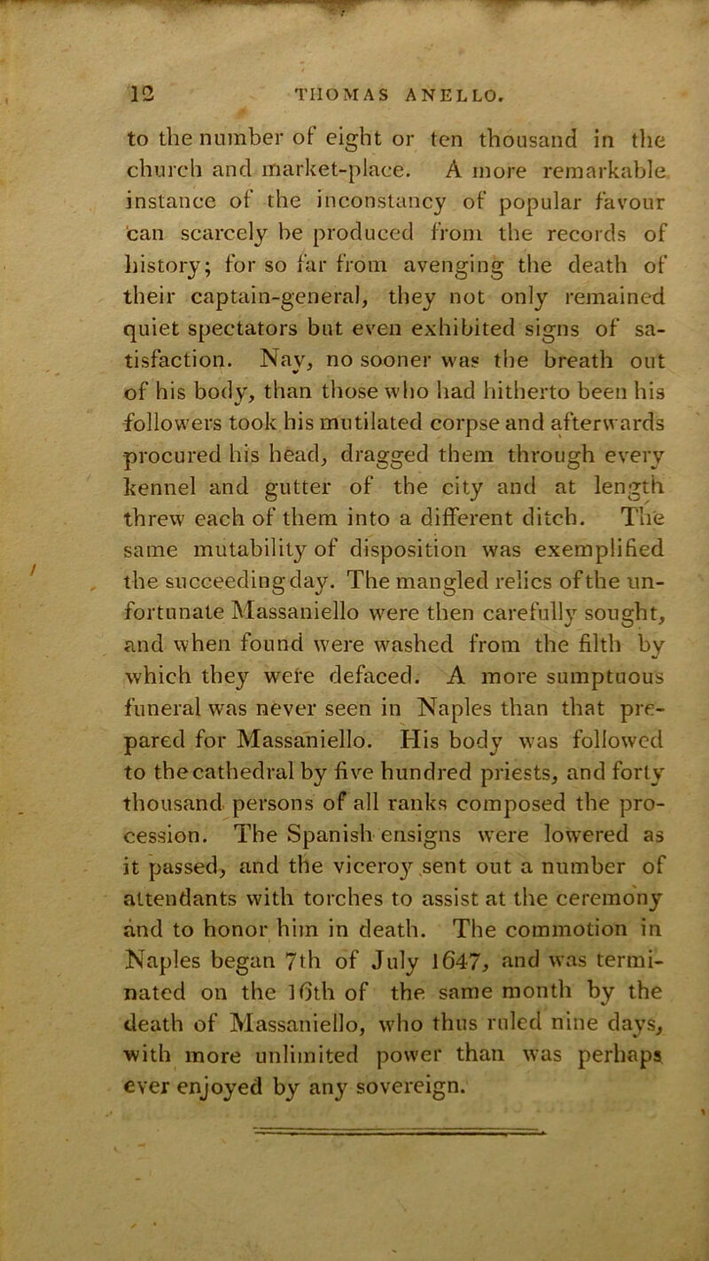 to the number of eight or ten thousand in tlie church and market-place. A more remarkable instance of the inconstancy of popular favour 'can scarcely he produced from the records of history; for so far from avenging the death of their captain-general, they not only remained quiet spectators but even exhibited signs of sa- tisfaction. Nav, no sooner was the breath out of his body, than those who had hitherto been his followers took his mutilated corpse and afterwards procured his head, dragged them through every kennel and gutter of the city and at length threw each of them into a different ditch. The same mutability of disposition was exemplified , the succeeding day. The mangled relics of the un- fortunate Massaniello were then carefully sought, and when found were washed from the filth by which they wete defaced. A more sumptuous funeral was never seen in Naples than that pre- pared for Massaniello. His body was followed to the cathedral by five hundred priests, and forty thousand persons of all ranks composed the pro- cession. The Spanish ensigns were low'ered as it passed, and the viceroy sent out a number of attendants with torches to assist at the ceremony and to honor him in death. The commotion in Naples began 7th of July l647, and was termi- nated on the l6th of the same month by the death of Massaniello, who thus ruled nine days, with more unlimited power than was perhaps ever enjoyed by any sovereign.