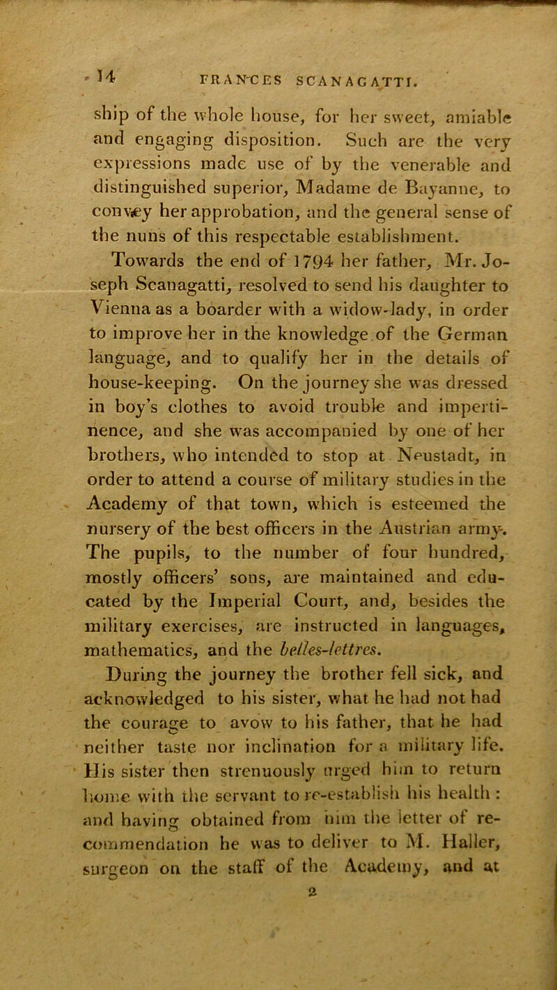 ship of the whole house, for her sweet, amiable and engaging disposition. Such are the very expressions made use of by the venerable and distinguished superior, Madame de Bayanne, to convtey her approbation, and the general sense of the nuns of this respectable establishment. Towards the end of 1794 her father, Mr. Jo- seph Scanagatti, resolved to send his daughter to Vienna as a boarder wdth a widow'lady, in order to improve her in the knowledge of the German language, and to qualify her in the details of house-keeping. On the journey she was dressed in boy’s clothes to avoid trouble and imperti- nence, and she w^as accompanied by one of her brothers, who intended to stop at Neustadt, in order to attend a course of military studies in the Academy of that town, which is esteemed the nursery of the best officers in the Austrian army. The pupils, to the number of four iiundred, mostly officers’ sons, are maintained and edu- cated by the Imperial Court, and, besides the military exercises, are instructed in languages, mathematics, and the heihs-lettres. During the journey the brother fell sick, and acknowledged to his sister, what he had not had the courage to avow to iiis father, that he had neither taste nor inclination for a military life. His sister then strenuously urged him to return I'.omc with the servant to re-establish his health : and having obtained from iiiin the letter of re- commendation he was to deliver to M. Haller, surgeon on the staff of the Academy, and at 2