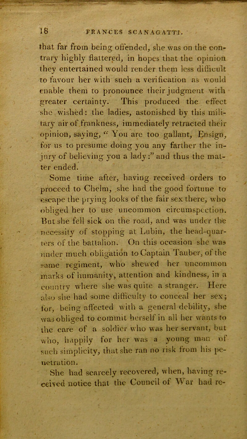 that far from being offended, she was on the con- trary highly flattered, in hopes that the opinion they entertained would render them less difficult to favour her with such a verification as would enable them to pronounce their judgment with greater certainty. This produced the effect she wished: the ladies, astonished by this mili- tary air of frankness, immediately retracted their opinion, saying, You are too gallant. Ensign, for us to presume doing you any farther the in- jury of believing you a lady:” and thus the mat- ter ended. Some time after, having received orders to proceed to Chelm, .she had the good fortune to escape the prying looks of the fair sex there, who obliged her to use uncommon circumspection. Ilut she fell sick on the road, and was under the necessity of stopping at Lubin, the head-quar- ters of the battalion. On this occasion she was under much obligation to Captain Tauber, of the same resiment, who shewed her uncommon marks of humanity, attention and kindness, in a country where she was quite a stranger. Here also she had some difficulty to conceal her sex; for, being affected with a general debility, she wasobli^^-ed to commit herself in all her wants to the care of a soldier who was her servant, but who, happily for her was a young man of such simplicity, that she ran no risk from his pe- netration. She had scarcely recovered, when, having re- ceived notice that the Council of War had re-