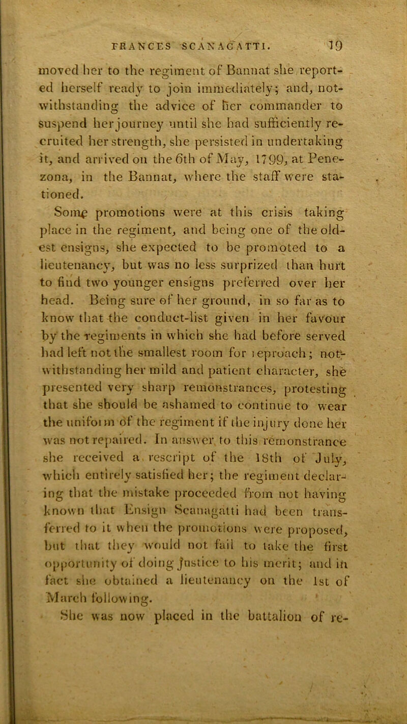 moved her to the regiment of Bannat she report- ed herself ready to join immediately; and, not- withstandins: the advice of her commander to suspend herjourney until she had sufficiently re- cruited her strength, she persisted in undertaking it, and arrived on the 6th of May, 1799^ Rt Pene- zona, in the Bannat, where the staff were sta- tioned. Som^ promotions were at this crisis taking place in the regiment, and being one of the old- est ensigns, she expected to be promoted to a lieutenancy, but was no less surprized than hurt to find two younger ensigns preferred over her head. Being sure of her ground, in so far as to know that the conduct-list given in her favour by the regiments in which she had before served liad left not the smallest room for leproach; not'r withstanding her mild and patient character, she presented very sharp remonstrances, protesting that she should be ashamed to continue to wear the unifoun of the regiment if the injury done her was not repaired. In answer to this remonstrance she received a. rescript of the 18th of July, which entirely satisfied her; the regiment declar- ing that the mistake proceeded from not having known that Ensign Scanagatti had been trans- ferred to it when the j)roinotions were proposed, but that they would not fail to lake the first opportunity of doing Justice to his merit; tind in fact she obtained a lieutenancy on the 1st of March following. She was now placed in the battalion of re-