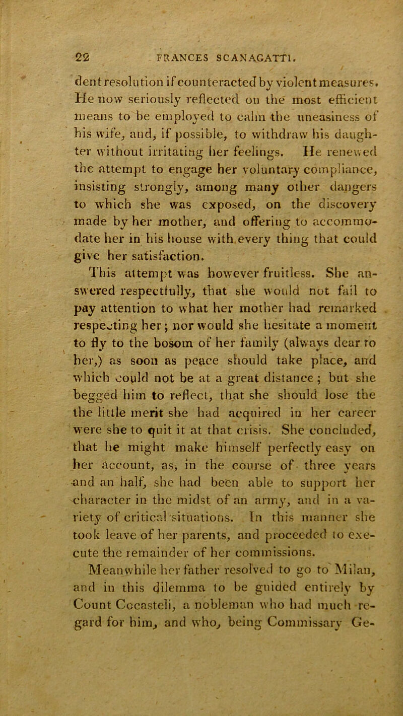 dent resolii 11on if counteracted by violcnt measures. He now seriously reflected on the most efficient means to be employed to calm the uneasiness of his wife, and, if possible, to withdraw his daugh- ter without irritating her feelings. He renewed the attempt to engage her voluntary compliance, insisting strongly, among many other dangers to which she was exposed, on the discovery made by her mother, and offering to accommo- date her in his house with.every thing that could g' ve her satisfaction. This attempt was however fruitless. She an- swered respectfully, that she would not fail to pay attention to what her mother had remarked respecting her; nor would she liesitate a moment to fly to the bosom of her family (always dear ro her,) as soon as peace should take place, and which could not be at a great distance; but she begged him to reflect, that she should lose the the little merit she had acquired in her career were she to quit it at that crisis. She concluded, that he might make himself perfectly easy on her account, as, in the course of three vears ■and an half, she had been able to support her character in the midst of an army, and in a va- riety of critical situations. In this manner she took leave of her parents, and proceeded lo c.xe- cute the remainder of her commissions. Meanwhile her father resolved to go to Milan, and in this dilemma to he gnided entirely by Count Cocasteli, a nobleman who had much re- gard for him, and who, being Commissary Ge-