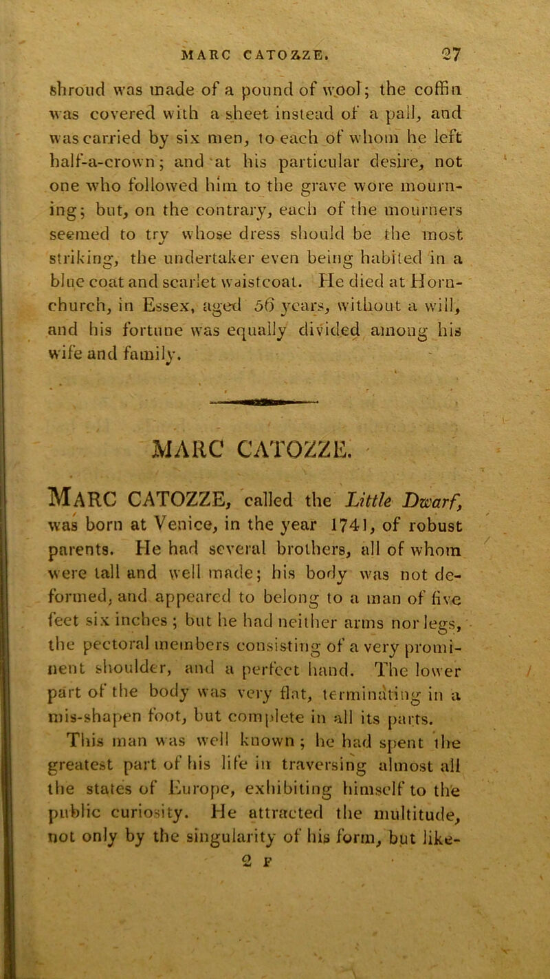 shroud was made of a pound of wjool; the coffin was covered with a sheet instead of a pall, and w as carried by six men, to each of whom he left half-a-crown; and'at his particular desire, not one wdio followed him to the grave wore mourn- ing; but, on the contrary, each of the mourners seemed to try whose dress should be the most striking, the undertaker even being habited in a blue coat and scarlet wdistcoat. He died at Horn- church, in Essex, aged 56 }ears, without a will, and his fortune was equally divided among his wife and family. MARC CATOZZE. Marc catozze, called the Little Dwarf, was born at Venice, in the year 1741, of robust parents. He had several brothers, all of whom were tall and well made; his body w'as not de- formed, and appeared to belong to a man of five feet six inches ; but he had neither arms nor legs, the pectoral members consisting of a very promi- nent slioulder, and a perfect liand. The lower part of the body was very flat, terminating in a mis-shapen foot, but complete in all its parts. This man was well known; he had spent the greatest part of his life in traversing almost all the states of Europe, exhibiting himself to the public curiosity. He attracted the multitude, not only by the singularity of his form, but like- 2 F