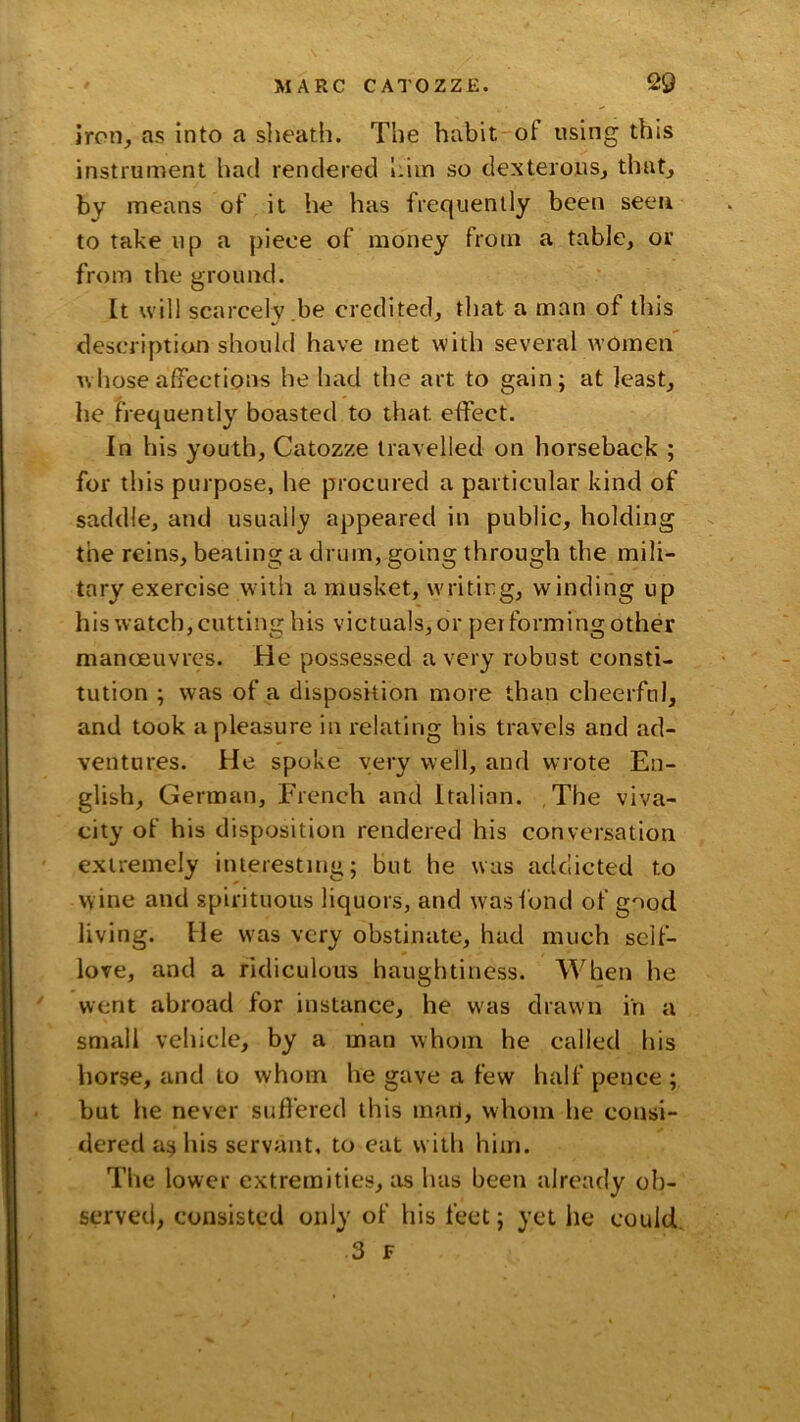 iron, as into a sheath. The habit-of using this instrument had rendered him so dexterous, that, by means of it he has frequently been seen to take up a piece of money from a table, or from the ground. It will scarcely.be credited, that a man of this description should have met with several women' whose afiTections he had the art to gain; at least, he frequently boasted to that effect. In his youth, Catozze travelled on horseback ; for this purpose, he procured a particular kind of saddle, and usually appeared in public, holding the reins, beating a drum, going through the mili- tary exercise with a musket, writing, winding up his watch, cutting his victuals, or performing other manoeuvres. He possessed a very robust consti- tution ; was of a disposkion more than cheerful, and took a pleasure in relating his travels and ad- ventures. He spoke very well, and wrote En- glish, German, French and Italian. The viva- city of his disposition i‘endered his conversation extremely interesting; but he was addicted to wine and spirituous liquors, and was fond of good living. He W'as very obstinate, had much self- love, and a ridiculous haughtiness. When he went abroad for instance, he was drawn in a small vehicle, by a man whom he called his horse, and to whom he gave a few half pence ; but he never suffered this iiiari, whom he consi- dered as his servant, to eat with him. The lower extremities, as has been already ob- served, consisted only of his feet; yet he could.