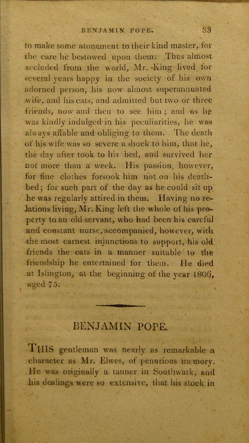 to make some atonement to theii” kind master_, for the care be bestowed npon them. Thus almost secluded from the worlds Mr. -King lived for several years happy in the society of his own adorned person, his now almost superannuated wife, and his cals, and admitted but two or three friends, now and then to see him ; and as he was kindly indulged in his peculiarities, he was always affable and obliging to them. The death of his wife was so severe a shock to him, that he, the day after took to his bed, and survived her not more than a week. His passion^ however, for fine clothes forsook him not on his death- bed; for such part of the day as he could sit up he was regularly attired in them. Having no re- lations living, Mr. King left the whole of his pro- perty to an old servant, who had been his careful and constant nurse, accompanied,, however, with the most earnest injunctions to support, his old -friends the cats in a manner suitable' to the friendship he entertained for them. He died at Islington, at the beginning of the year 1806, aged 75. BENJAMIN POPE. I HIS gentleman was nearly as remarkable a character as Mr. Elwes, of penurious mcaiiory. He was originally a fanner in Southwark, and his dealings were so extensive, that his slock in