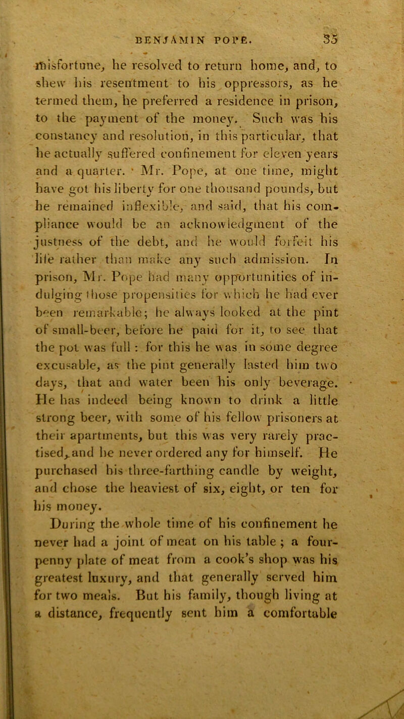 misfortanCj he resolved to return home, and, to shew his resentment to his oppressors, as he termed them, he preferred a residence in prison, to the payment of the money. Such was his constancy and resolution, in this particular, that he actually suffered confinement for eleven years and a quarter. * Mr. Pope, at one time, miglit have got hisliberty^ for one thousand pounds, but he remained inflexible, and said, that his com- pliance would be an acknowledgment of the justness of the debt, and he would forfeit his life rather than make any such admission. In prison, Mr. Pope had many opp'ortunities of in- dulging those propensities for which he had ever been lemarkable; he always looked at the pint of sinall-beer, before he paid for it, to see that the pot was full ; for this he was in some degree excusable, afr the pint generally lasted him two days, that and water been his only beverage. He has indeed being known to drink a little strong beer, with some of his fellow prisoners at their apartments, but this was very rarely prac- tised,, and he never ordered any for himself, pie purchased bis three-farthing candle by weight, and cliose the heaviest of six, eight, or ten for his money. During the whole time of his confinement he never had a joint of meat on his table ; a four- penny plate of meat from a cook’s shop was his greatest luxury, and that generally served him for two meals. But his family, though living at a distance, frequently sent him a comfortable 4