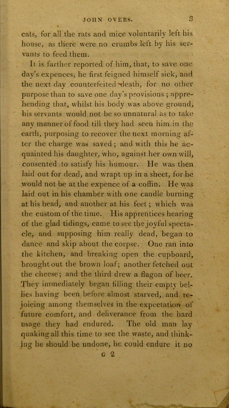 cats, for all the rats and mice voluntarily left his house, as there were no crumbs left by his ser- vants to feed them. It is farther reported of him, that, to save one day’s expences, he first feigned himself sick, and the next day counterfeited death, for no other purpose than to save one day’s provisions ; appre- hending that, whilst his body was above ground, his servants would not be so unnatural as to take any manner of food till they had seen him in the earth, purposing to recover the next morning af- ter the charge was saved; and with this he ac- quainted his daughter, who, against her own Avill, consented to satisfy his humour. He was then laid out for dead, and w'rapt up in a sheet, for he would not be at the expence of a coffin. He was laid out in his chamber with one candle burning at his head, and another at his feet; which was the custom of the time. His apprentices hearing of the glad tidings, came to see the joyful specta- cle, and supposing him really dead, began to dance and skip about the corpse. One ran into the kitchen, and breaking open the cupboard, brought out the brown loaf; another fetched out the cheese; and the third drew a flagon of beer. They immediately began filling their empty bel- lies having been before almost starved,, and. re- joicing among themselves in the expectation of future comfort, and deliverance from the hard usage they had endured. The old man lay quaking all this time to see the waste, and think- ing he should be undone, he could endure it no