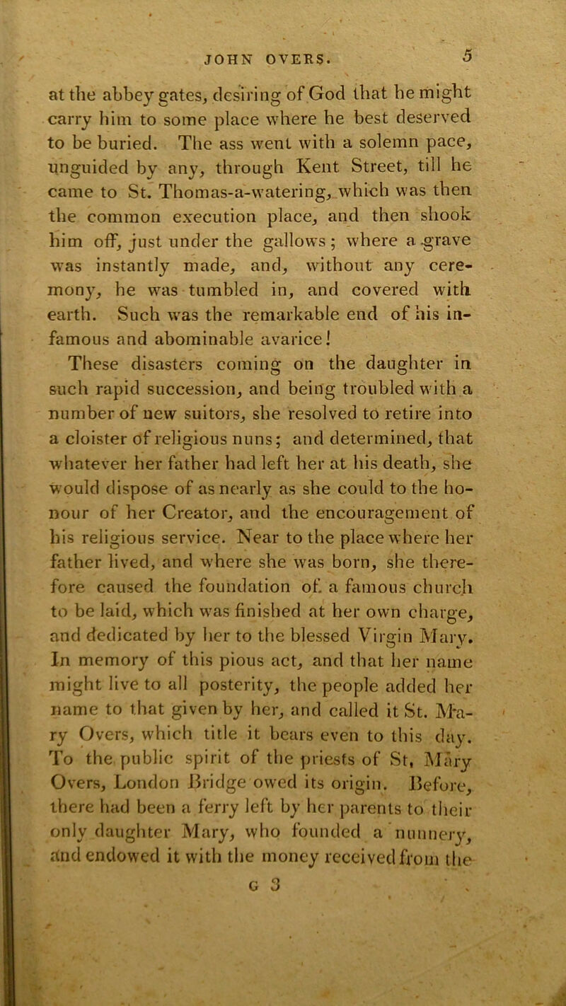 at the abbey gates, desiring of God that he might carry him to some place where he best deserved to be buried. The ass went with a solemn pace, unguided by any, through Kent Street, till he came to St. Thomas-a-watering, which was then the common execution place, and then shook him otf, just under the gallows; where a grave was instantly made, and, without any cere- mony, he was tumbled in, and covered with earth. Such was the remarkable end of his in- famous and abominable avarice! These disasters coming on the daughter in such rapid succession, and being troubled with a number of new suitors, she resolved to retire into a cloister of religious nuns; and determined, that whatever her father had left her at his death, she would dispose of as nearly as she could to the ho- nour of her Creator, and the encouragement of his religious service. Near to the place where her father lived, and where she was born, she there- fore caused the foundation of. a famous churcli to be laid, which was finished at her own charge, and dedicated by her to the blessed Virgin Mary. In memory of this pious act, and that her name might live to all posterity, the people added her name to that given by her, and called it St. Ma- ry Overs, which title it bears even to this day. To the public spirit of the priests of St, Mary Overs, London Jhidge owed its origin. Before, there had been a ferry left by her parents to their only daughter Mary, who founded a nunnejy, c(nd endowed it with the money received from the G 3