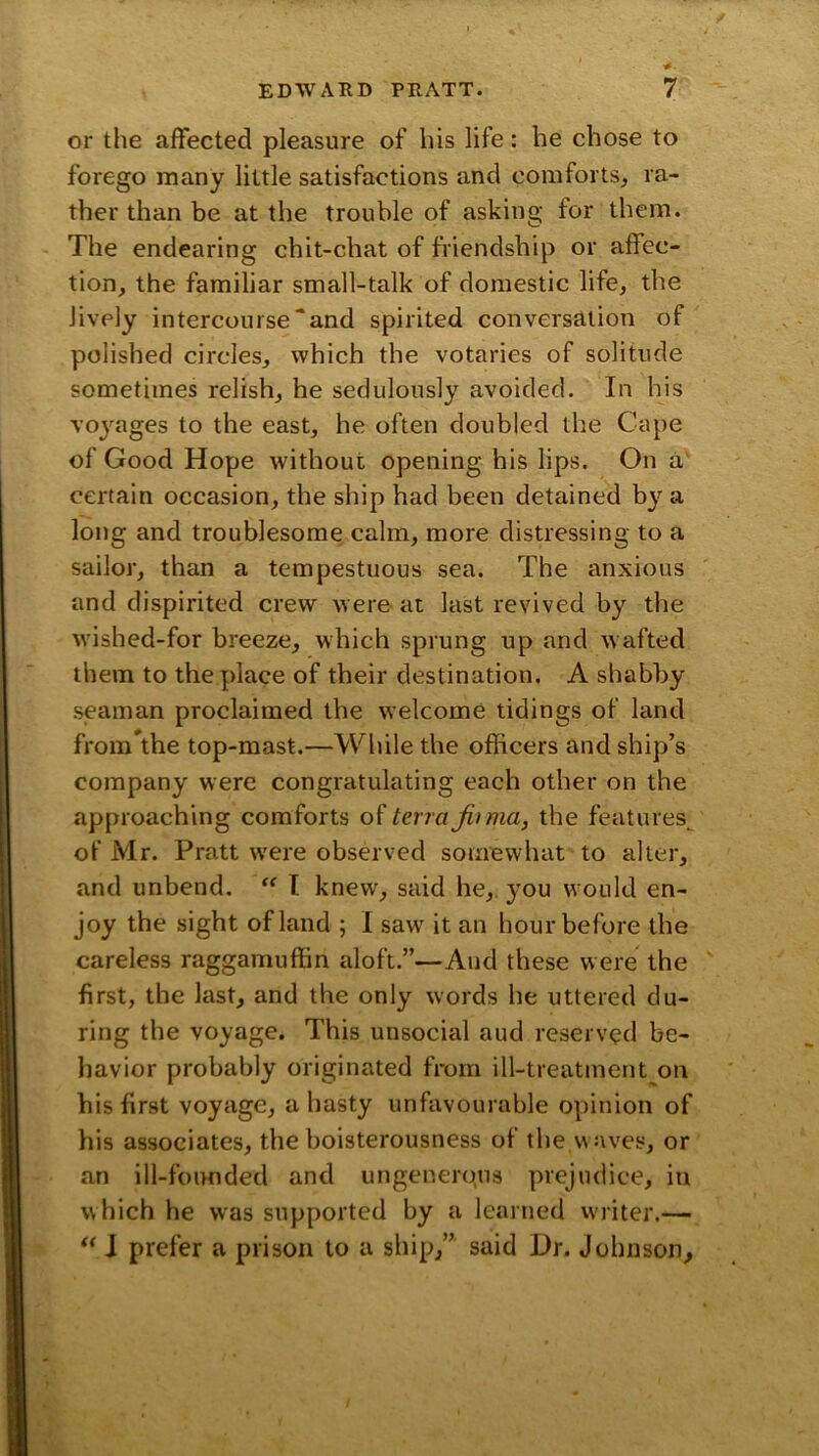 or the affected pleasure of his life: he chose to forego many little satisfactions and comforts, ra- ther than be at the trouble of asking for them. The endearing chit-chat of friendship or affec- tion, the familiar small-talk of domestic life, the lively intercourse “and spirited conversation of polished circles, which the votaries of solitude sometimes relish, he sedulously avoided. In his Toj-^ages to the east, he often doubled the Cape of Good Hope without opening his lips. On a certain occasion, the ship had been detained by a long and troublesome calm, more distressing to a sailor, than a tempestuous sea. The anxious and dispirited crew were- at last revived by the wished-for breeze, which sprung up and w afted them to the place of their destination. A shabby seaman proclaimed the welcome tidings of land from the top-mast.—While the officers and ship’s company were congratulating each other on the approaching comforts terra jirma, the features^ of Mr. Pratt w'ere observed somewhat to alter, and unbend. I knew, said he,, 3’ou w ould en- joy the sight of land ; I saw' it an hour before the careless raggamuffin aloft.”—And these were the first, the last, and the only words he uttered du- ring the voyage. This unsocial aud reserved be- havior probably originated from ill-treatment on his first voyage, a hasty unfavourable opinion of his associates, the boisterousness of the w aves, or an ill-founded and ungenerqus prejudice, in which he was supported by a learned writer.— \ prefer a prison to a ship,” said Dr. Johnson,