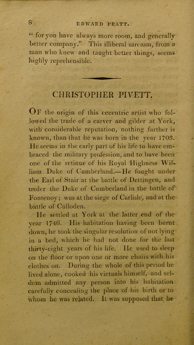 for you have always more room^ and generally better company.” This illiberal sarcasm, from a man who knew arid taught better things, seems liighly reprehensible. CHRISTOPHER PIVETT. Of the origin of this eccentric artist who fol- lowed the trade of a carver and gilder at York, with considerable reputation, nothing farther is known, than that he was born in the j^ear 1703. He seems in the early part of his life to have em- braced the military profession, and to- have been one of the retinue of his Royal Highness Wil- liam Duke of Cumberland.—He fought under the Earl of Stair at the battle of Dettingen, and under the Duke of Cumberland in the battle oC Fonteno}^; was at the siege of Carlisle, and at the- battle of Culloden. He settled at York at the latter end of the- year 1746. His habitation having been burnt down, he took the singular resolution of not lying in a bed, which he had not done for the last thirty-eight years of his life. He used to sleep on the floor or upon one or more chairs with his clothes on. During the whole of this period he lived alone, cooked his victuals himself, and sel- dom admitted any person into his habitation carefully concealing the place of his birth or to whom he was related. It was supposed that he