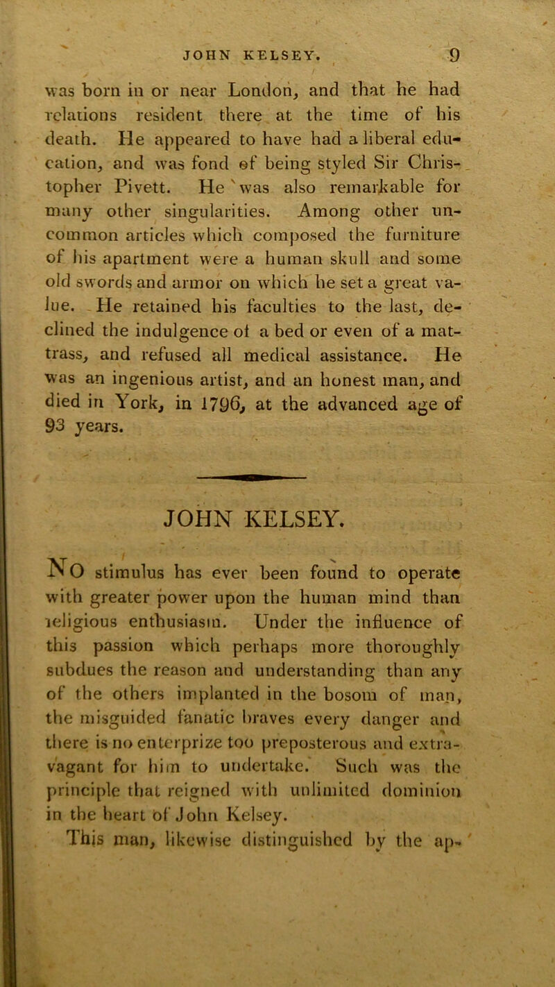was born in or near London, and that he had Tclarions resident there at the time of his death. He appeared to have had a liberal edu- cation, and was fond ef being styled Sir Chris- topher Pivett. He'was also reinarhable for many other singularities. Among other un- common articles which composed the furniture of liis apartment were a human skull and some old swords and armor on which he set a great va- lue. He retained his faculties to the last, de- clined the indulgence ol a bed or even of a mat- trass, and refused all medical assistance. He was an ingenious artist, and an honest man, and died in York, in 1796, at the advanced age of 93 years. JOHN KELSEY. No stimulus has ever been found to operate with greater power upon the human mind than jeligious enthusiasm. Under the influence of this passion which perhaps more thoroughly subdues the reason and understanding than any of the others implanted in the bosom of man, the misguided fanatic braves every danger and there is noentcrprize too preposterous and extra- vagant for liim to undertake. Such was tlie principle that reigned with unlimited dominion in the heart of John Kelsey. This man, likewise distinguished l)y the ap-