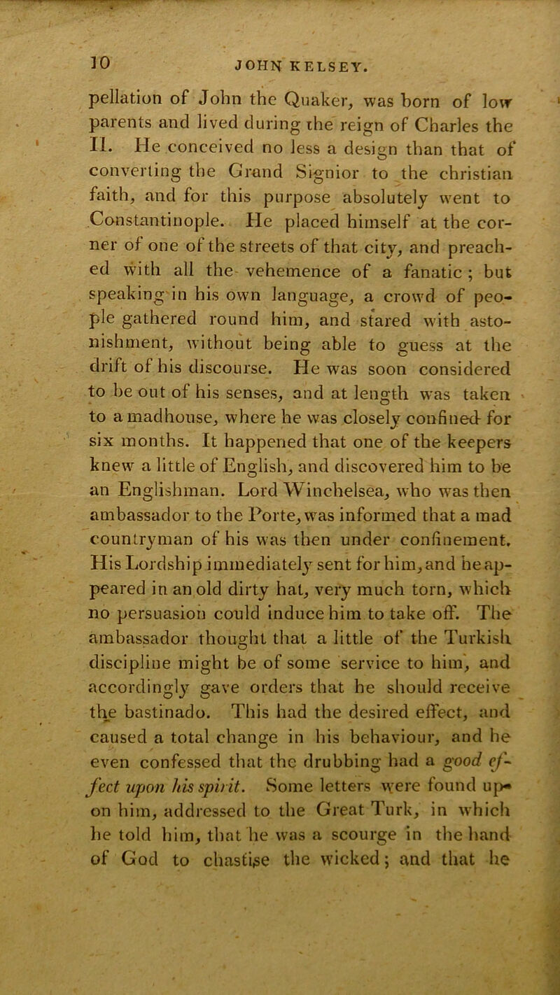 pellation of John the Quaker, was horn of low parents and lived during ihe reign of Charles the II. He conceived no Jess a design than that of converting the Grand Signior to the Christian faith, and for tliis purpose absolutely went to Constantinople. He placed himself at the cor- ner of one of the streets of that city, and preach- ed with all the- vehemence of a fanatic ; but speaking'in his own language, a crowd of peo- ple gathered round him, and stared with asto- nishment, without being able to guess at the drift of his discourse. He was soon considered to be out of his senses, and at length was taken to a madhouse, where he was closely confined- for six months. It happened that one of the keepers knew a little of English, and discovered him to be an Englishman. Lord Winchelsea, who w^asthen ambassador to the Porte, was informed that a mad countryman of his was then under confinement. His Lordship immediately sent for him, and he ap- peared in an old dirty hat, very much torn, which no persuasion could induce him to take off. The ambassador thou2:ht that a little of the Turkish discipline might be of some service to him, and accordingly gave orders that he should receive the bastinado. This had the desired effect, and caused a total change in his behaviour, and he even confessed that the drubbing had a good e/’- fect upon his spirit. Some letters were found up« on him, addressed to the Great Turk, in which he told him, that he was a scourge in the hand of God to chastise the wicked; and that he