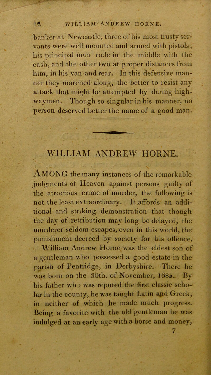 banker at Newcastle, three of his most trusty ser- vants were well mounted and armed with pistols; his principal man rode in the middle with the cash, and the other two at proper distances from him, in his van and rear. In this defensive man- ner they marched along, the better to resist any attack that might be attempted by daring high- waymen. Though so singular in his manner, no person deserved better the name of a good man. WILLIAM ANDREW HORNE. Among the many instances of the remarkable judgments of Heaven against persons guilty of the atrocious crime of murder, the following is not the least extraordinary. It ,affords an addi- tional and striking demonstration that though the day of retribution may long be delayed, the murderer seldom escapes, even in this world, the punishment decreed by society for his offence. William Andrew Horne was the eldest son of a gentleman who possessed a good estate in the parish of Pentridge, in Derbyshire. There he w^is born on the SOth. of November, l68i- By his father wh > was reputed the first classic scho- lar in the county, he was taught Latin ajid Greek, in neither of which he made much progress. Being a favorite with the old gentleman he was indulged at an early age w'ith a horse and money, 7