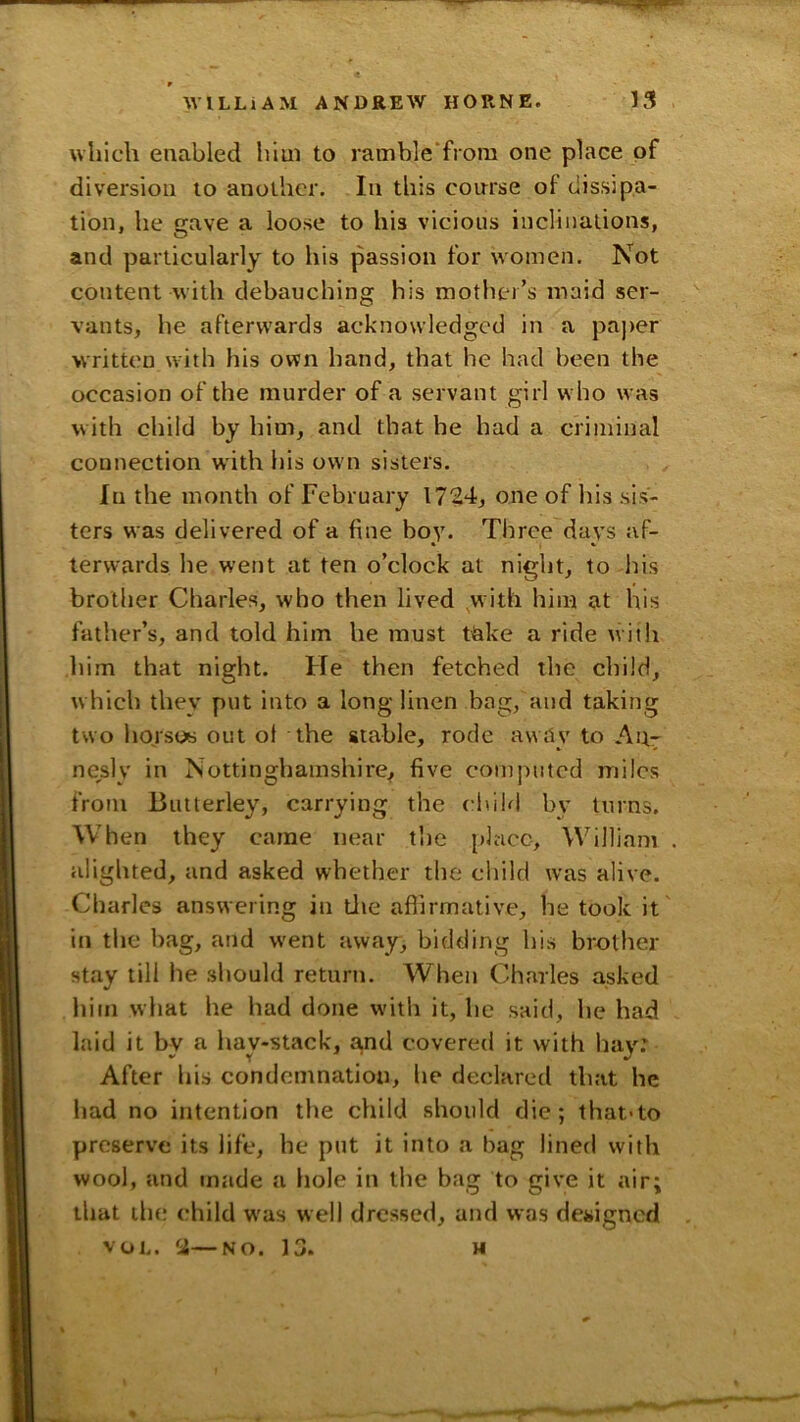 which enabled him to ramble'frora one place of diversion to another. In this conrse of dissipa- tion, he gave a loose to his vicious inclinations, and particularly to his passion for women. Not content with debauching his motlio’s maid ser- vants, he afterwards acknowledged in a paper written with his own hand, that he had been the occasion of the murder of a servant girl who was w ith child by him, and that he had a criminal connection with his own sisters. In the month of February 1724, one of his sis- ters was delivered of a fine boy. Three days af- terwards he went at ten o’clock at night, to his brother Charles, who then lived with him at his father’s, and told him he must take a ride with him that night. He then fetched the child, w hich they put into a long linen bag, and taking two horsoy out ot the stable, rode away to An- nesly in Nottinghamshire^ five computed miles from Butlerley, carrying the child by turns. When they came near the pljicc, William alighted, and asked whether the child was alive. Charles answering in Lite affirmative, he took it in the bag, and went away, bidding his brother stay till he should return. When Charles asked liim what he had done wdth it, he said, he had laid it by a hav-stack, a,nd covered it with liay: After his condemnation, he declared that he had no intention the child should die; that>to preserve its life, he put it into a bag lined with wool, and made a hole in the bag to give it air; that ih(! child w'as well dressed, and was dejiigned VOL. 2—NO. 13. H