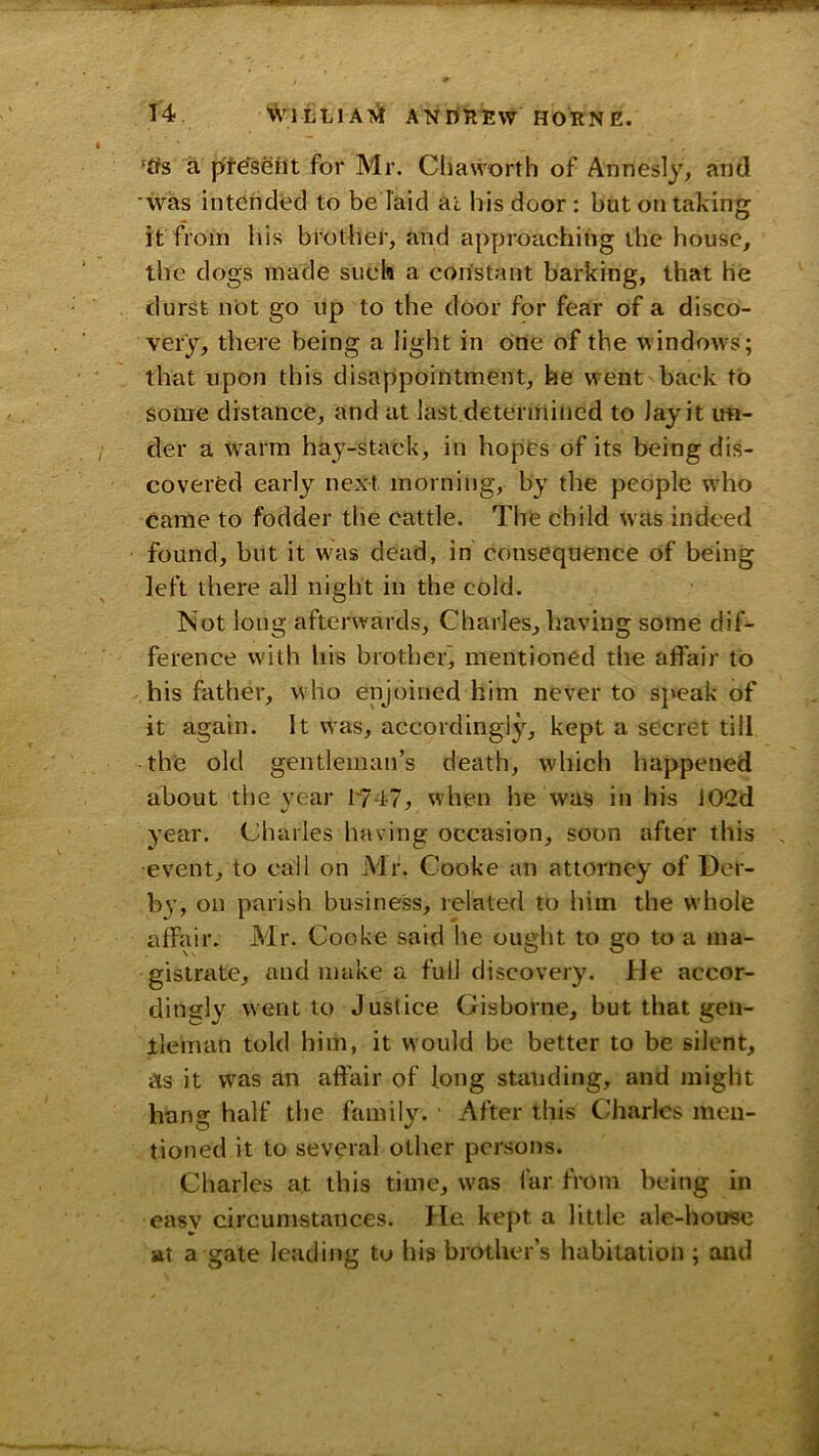 ftfs a p'tesSDt for Mr. Chaworth of Annesly, and was intended to be laid ai his door : but on taking it from his brother, and approaching the house, the dogs made such a constant barking, that he durst not go up to the door for fear of a disco- very, there being a light in one of the windows; that upon this disappointment, he went back to some distance, and at last detenriincd to Jay it ufl- der a warm hay-stack, in hopes of its being dis- covered early next morning, by the people who came to fodder the cattle. The child was indeed found, but it was dead, in consequence of being left there all night in the cold. Not long afterwards, Charles, having some dif- ference with his brother, mentioned the affair to his father, who enjoined him never to speak of it again. It was, accordingly, kept a secret till the old gentleman’s death, which happened about the year 1747^ when he was in his 102d year. Charles having occasion, soon after this •event, to call on Mr. Cooke an attorney of Der- by, on parish business, related to him the whole affair. Mr. Cooke said he ought to go to a ma- gistrate, and make a full discovery. Irle accor- dingly went to Justice Gisborne, but that gen- lieman told him, it would be better to be silent, as it was an affair of long standing, and might hang half the family. After this Charles men- tioned it to several other persons. Charles at this time, was far from being in easy circumstances. He kept a little ale-house at a gate le;iding to his brother’s habitation ; and