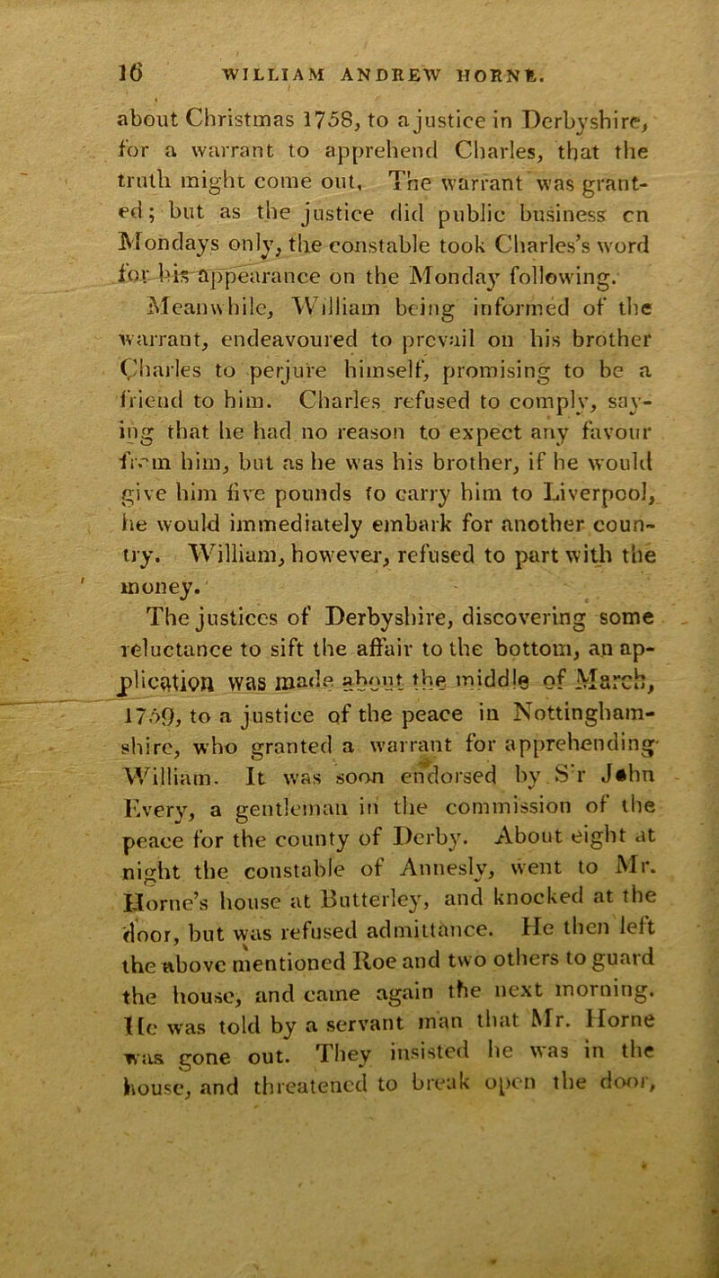 about Christmas 1758, to ajustice in Derbyshire, for a warrant to apprehend Charles, that the tnuli might come out. The warrant ’was grant- ed; but as the justice did public business cn Mondays only, the constable took Charles’s word for Tk appearance on the Monday following. Meanwhile, William being informed of the warrant, endeavoured to prevail on his brother Charles to perjure himself, promising to be a friend to him. Charles refused to comply, say- ing that he had no reason to expect any favour fivin him, but as he was his brother, if he would give him live pounds to carry him to Liverpool, he would immediately embark for another coun- try. William, howevei-, refused to part with the money. The justices of Derbyshire, discovering some reluctance to sift the affair to the bottom, an ap- plic^tipn was made about the middle of March, 1759, to a justice of the peace in Nottingham- shire, who granted a warrant for apprehending- William. It was soon endorsed bv.Sh’ J«hn V I'ivery, a gentleman in the commission of the peace for the county of Derby. About eight at night tlie constable of Annesly, went to Mr. Horne’s bouse at Butterley, and knocked at the door, but was refused admittance. He then left the above mentioned Roe and two others to guard the house, and came again the next morning. He was told by a servant man that Mr. Horne was gone out. They insisted he was in the house, and threatened to break o[)cn the dor>r,