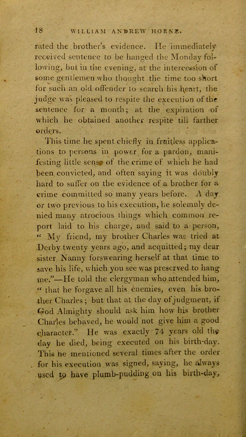 rated the brother’s evidence. He Immediately received sentence to be lianged tlie Monda}'fol- lowing, but ill the evening, at the intercession of some gentlemen who thought the time too short for such an old offender to search his l\eart, the judge was pleased to respite the execution of the sentence for a month; at the expiration of which he obtained another respite till farther orders. This time he spent chiefly in fruitless applica- tions to persons in power for a pardon, mani- festing little sens? of the crime of which he had been convicted, and often saying it w'as doubly hard to suffer on the evidence of a brother for a crime committed so many years before. A day or two previous to his execution, he solemnly de- nied many atrocious things which common re- port laid to his charge, and said to a person. My friend, my brother Charles was tried at Derby tw'enty years ago, and acquitted; my dear sister Nanny forswearing herself at that time to save his life, which you see w^as preserved to hang me.”—He told the clergyman who attended him, that he forgave all his enemies, even his bro- ther Charles ; but that at the day of judgment, if ftlod Almighty should ask him how' his brother Charles behaved, he would not give him a good character.” He was exactly 74 years old th^ day he died, being executed on his birth-day. This he mentioned several times after the order for his execution was signed, saying, he always used tp have plumb-pudding on his birth-day.