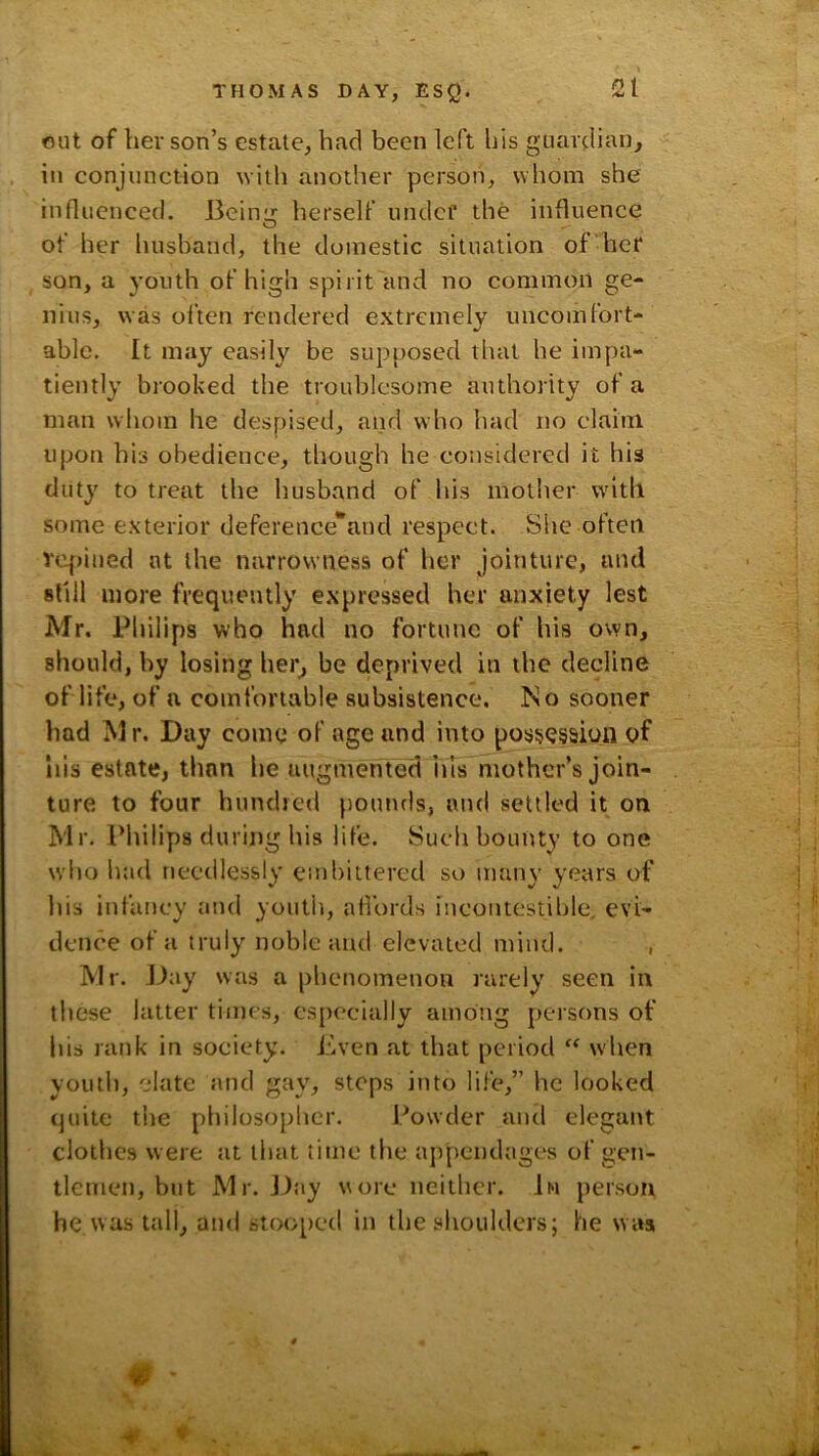 out of her son’s estate, had been left his guardian, in conjunction with another person, whom she influenced. Beinu: herself under the influence of her husband, the domestic situation of her , son, a youth of high spirit and no common ge- nius, was often rendered extremely uncomfort- able. It may easily be supposed that he impa- tiently brooked the troublesome authority of a man whom he despised, and who had no claim upon his obedience, though he considered it his duty to treat the husband of his mother with some exterior deference*and respect. She often vc|)ined at the narrowness of her Jointure, and still more frequently expressed her anxiety lest Mr. Philips who had no fortune of his own, should, by losing her, be deprived in the decline of life, of a comfortable subsistence. No sooner had Mr. Day come of age and into possession of his estate, than be augmented his niothcr’s join- ture to four hundied pounds, and settled it on Mr. IMiilips during his life. Such bounty to one who had needlessly embittered so man\' years of liis infancy and youth, afl’ords incontestihle. evi- dence of a truly noble and elevated mind. , Mr. -Day was a phenomenon rarely seen in these latter times, especially among persons of his rank in society, i'iven at that period when youth, date and gay, steps into lii'e,” he looked tjuite the philosopher. Powder and elegant clothes were at that time the appendages of gen- tlemen, but Mr. J):iy wore neither. 1m person he was tall, and stooped in the shoulders; he was # - %