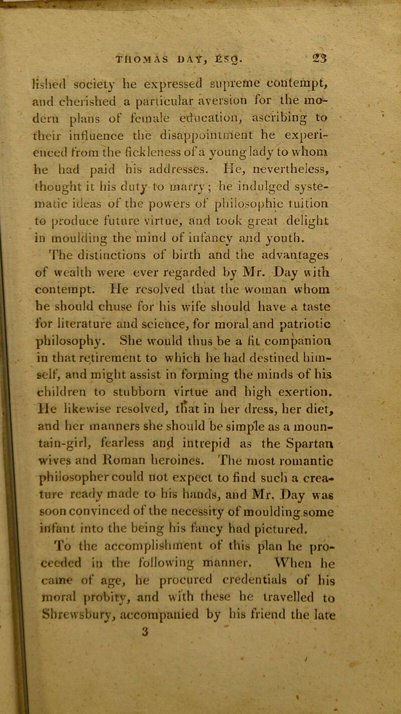 lislied society he expressed supreme contempt, and cherislied a particular aversion for the mo- dern plans of female education, ascribing to their influence the disappointment he experi- enced from the fickleness of a young lady to whom he had paid his addresses. He, nevertheless, thought it his duty to marry; he indulged syste- matic ideas of the powers of philosophic tuition to produce future virtue, and took great delight in moulding the mind of infancy apd youth. The distinctions of birth and the advantages of wealth were ever regarded by Mr. Day with contempt. He resolved that the woman whom he should chuse for his wife should have a taste for literature and science, for moral and patriotic philosophy. She would thus be a fit companion in that retirement to which he had destined him- self, and might assist in forming the minds of his children to stubborn virtue and high exertion. He likewise resolved, that in her dress, her diet, and her manners she should be simple as a moun- tain-girl, fearless anji intrepid as the Spartan wives and Roman heroines. The most romantic philosopher could not expect to find such a crea- ture ready made to his hands, and Mr. Day wag soon convinced of the necessity of moulding some infant into the being his fancy had pictured. To the accomplishment of this plan he pro- ceeded in the following manner. When he came of age, he procured credentials of his moral probity, and with these he travelled to Shrewsbury, accompanied by his friend the late 3