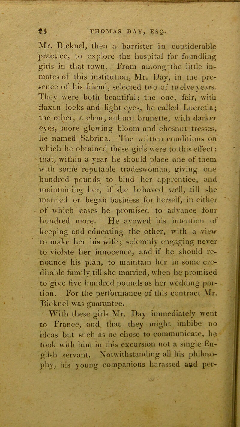 Mr. Bicknel^ then a barrister in considerable practice, to explore the liospital for foundling girls in that town. From among the little in- mates of this institution, Mr. Day, in the pre- sence of his friend, selected two of twelve years. They were both beautiful; the one, fair, with flaxen locks and light eyes, he called Lueretia; the other, a clear, auburn brunette, with darker eyes, more glowing bloom and chesnuf tresses, be named Sabrina. The written conditions on which he obtained these girls were to this effect: that, within a year he should place one of theui with some reputable tradeswoman, giving one hundred pounds to bind her apprentice, and maintaining her, if she behaved well, till she married or began business for herself, in either of which cases he promised to advance four hundred more. He avowed his intention of keeping and educating the other, with a view to make her his wife; solemnly engaging never to violate her innocence, and if he should re- nounce his plan, to maintain her in some cre- ditable family till she married, when he promised to give five hundred pounds as her wedding por- tion. For the performance of this contract Mr. Bicknel was guarantee. With tliese girls Mr. Day immediately went to France, and, that they might imbibe no ideas but such as he chose to communicate, he took with him in thus excursion not a single En- glish servant. Notwithstanding all his philoso- phy, his young companions harassed aud per-