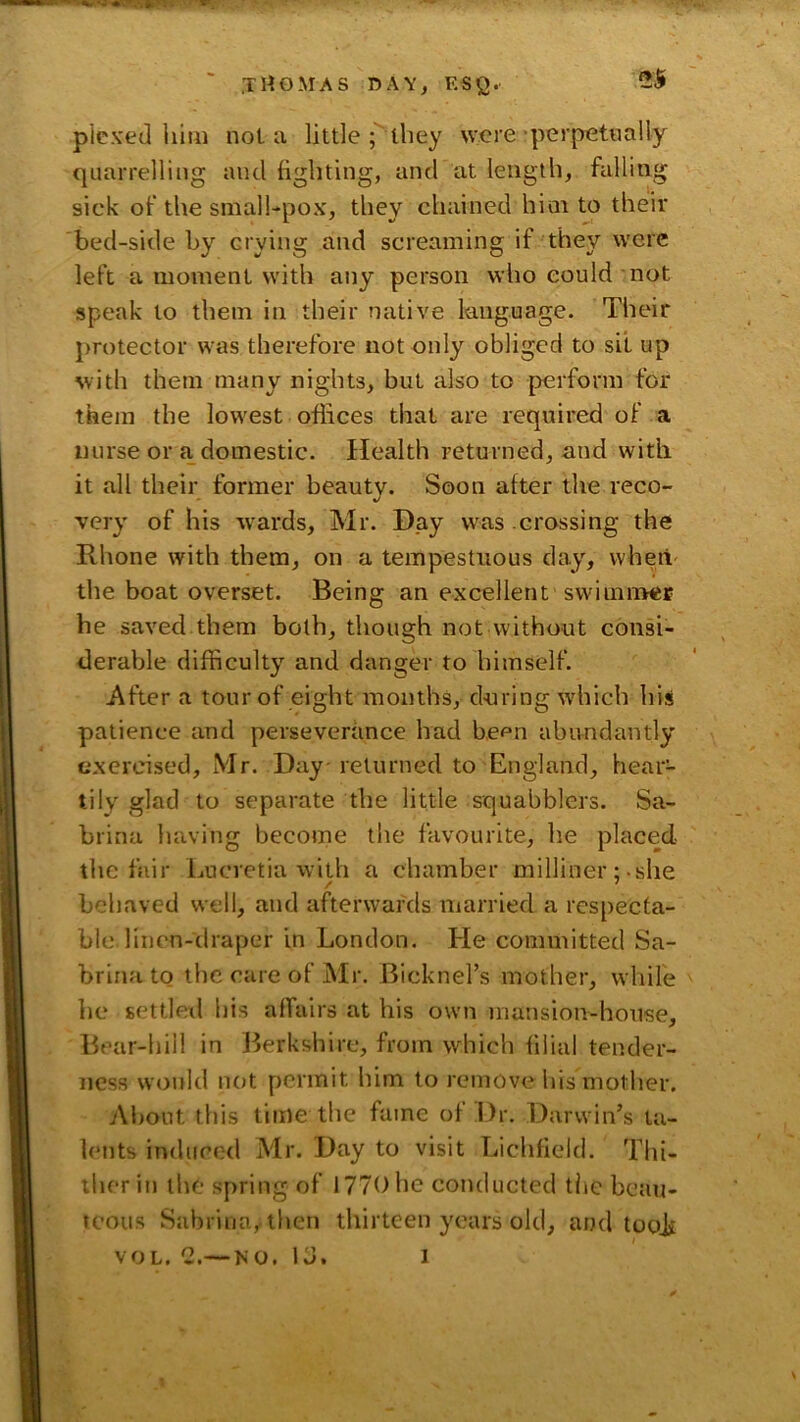 •.fc . .THOMAS DAY, ESQ.' 25 plex'ed him not a little; they were • perpetually quarrelling and fighting, and at length, falling sick of the smalhpox, they chained hint U) their bed-side by crying and screaming if they were left a moment with any person who could not speak to them in their native language. Their protector was therefore not only obliged to sit up with them many nights, but also to perform for them the lowest offices that are required of a nurse or a domestic. Health returned, and with it all their former beauty. Soon after the reco- very of his -wards, Mr. Day was crossing the Rhone with them, on a tempestuous clay, whetv the boat overset. Being an excellent swimn^er he saved them both, though not without consi- derable difficulty and danger to himself. After a tour of eight months, during wdiich his patience and perseverance had bcpn abundantly exercised, Mr. Day-returned to England, hear- tily glad to separate the little squabblers. Sa- brina having become the favourite, he placed the fair Lucretia with a chamber milliner; she behaved well, and afterwards married a respecta- ble, linen-draper in London. He committed Sa- brina tq the care of Mr. Bicknel’s mother, while he settlexl his affairs at his own mansion-house. Bear-hill in Berkshire, from which filial tender- ness woifld not permit him to remove his mother. Al)Out this time the fame of l)r. Darwin’s ta- lents induced Mr. Day to visit Lichfield. Thi- ther in the spring of 1770 he conducted the beau- teous Sabrina,.then thirteen years old, and tooji VOL. 2.— NO. Id. 1