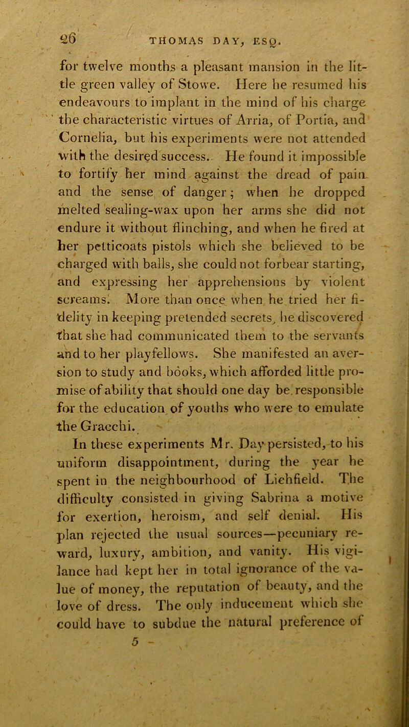 for twelve months a pleasant mansion in the lit- tle green valley of Stowe. Here he resumed his endeavours to implant in the mind of his charge  the characteristic virtues of Arria, of Portia, and Cornelia, but his experiments were not attended with the desired success. He found it impossible to fortity her mind against the dread of pain and the sense of danger; wdien he dropped melted sealing-wax upon her arms she did not endure it without flinching, and when he fired at her petticoats pistols which she believed to be charged with balls, she could not forbear starting, and expressing her apprehensions by violent screams. More than once when he tried her fi- delity in keeping pretended secrets^ he discovered that she had communicated them to the servants and to her playfellows. She manifested an aver- sion to study and books, which afforded little pro- mise of ability that should one day be responsible for the education of youths who w ere to emulate the Gracchi. In these experiments Mr. Day persisted, to his uniform disappointment, during the year he spent in the neighbourhood of Lichfield. Tlie difticulty consisted in giving Sabrina a motive for exertion, heroism, and self denial. His plan rejected the usual sources—pecuniary re- ward, luxury, ambition, and vanity. His vigi- lance had kept her in total ignorance of the va- lue of money, the reputation of beauty, and the love of dress. The only inducement which she could have to subdue the natural preference of 5 -