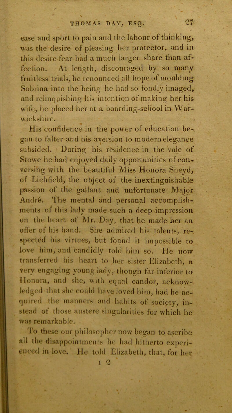 ease and sport to pain and the labour of thinking, •was the desire of pleasing her protector, and in tliis desire fear had a much larger share than af- fection. At length, discouraged by so many fruitless trials, he renounced all hope of moulding Sabrina into the being he had so fondly imaged, and relinquishing his intention of making hdr his wife, he placed her at a boarding-school in War- wickshire. % His confidence in the power of education be- gan to falter and his aversion to modern elegance subsided. During his residence in the vale of Stowe he had enjoyed daily opportunities of con- versing with the beautiful Miss Honora Sneyd, of Lichfield, the object of the inextinguishable passion of the gallant and unfortunate Major Andr6. The mental and personal accomplish- ments of this lady made such a deep impression on the heart of Mr. .Day, that he made her an offer of his hand. She admiretl his talents, re- spected his virtues, but found it impossible to love him, and candidly told him so. He now transferred his heart to her sister Elizabeth, a very engaging young lady, though far inferior to Honora, and she, with equal candor, acknow- ledged that she could have loved him, had he ac- quired the manners and habits of society, in- stead of those austere singularities for which he Avas remarkable. 7'o these our philosopher now began to ascribe all the disappointments he had hitberto experi- enced in love. He told Elizabeth, that, for her ] 0