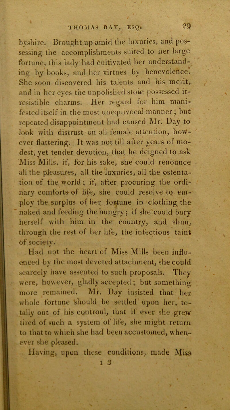 THOMAS ESQ. bvsliire. Brought up amid the luxuries, and pos- sessing the accomplishments suited to her large fortune, this lady had cultivated her understand- ing by books, and her virtues by benevolence. She soon discovered his talents and his merit, and in her eyes the unpolished stoic possessed ir- resistible charms. Her regard for him mani- fested itself in the most unetpiivocal manner; but repeated disappointment had caused Mr. Hay to look with distrust on all female attention, how- ever flattering. It was not till after years of mo- dest, yet tender devotion, that he deigned to ask Miss Mills, if, for his sake, she could renounce all the pleasiues, all the luxuries, all the ostenta- tion of the world ; if, after procuring the ordi- nary comfortsrof life, she could resolve to em- ploy the surplus of her foiAune in clothing the naked and feeding the hungry; if she could bury herself with him in the country, and shun, through the rest of her life, the infectious taint of society. Had not the heart of Miss Mills been influ- enced by the most devoted attachment, she could scarcely have assented to such proposals. They were, however, gladly accepted ; but something more remained. Mr. Day insisted that her whole fortune Hiould be settled upon her, to- tally out of Ills controul, that if ever she grew tired of such a system of life, she might return to that to which she had been accustomed, when- ever she pleased. Having, upon these conditions, made Miss 1 3