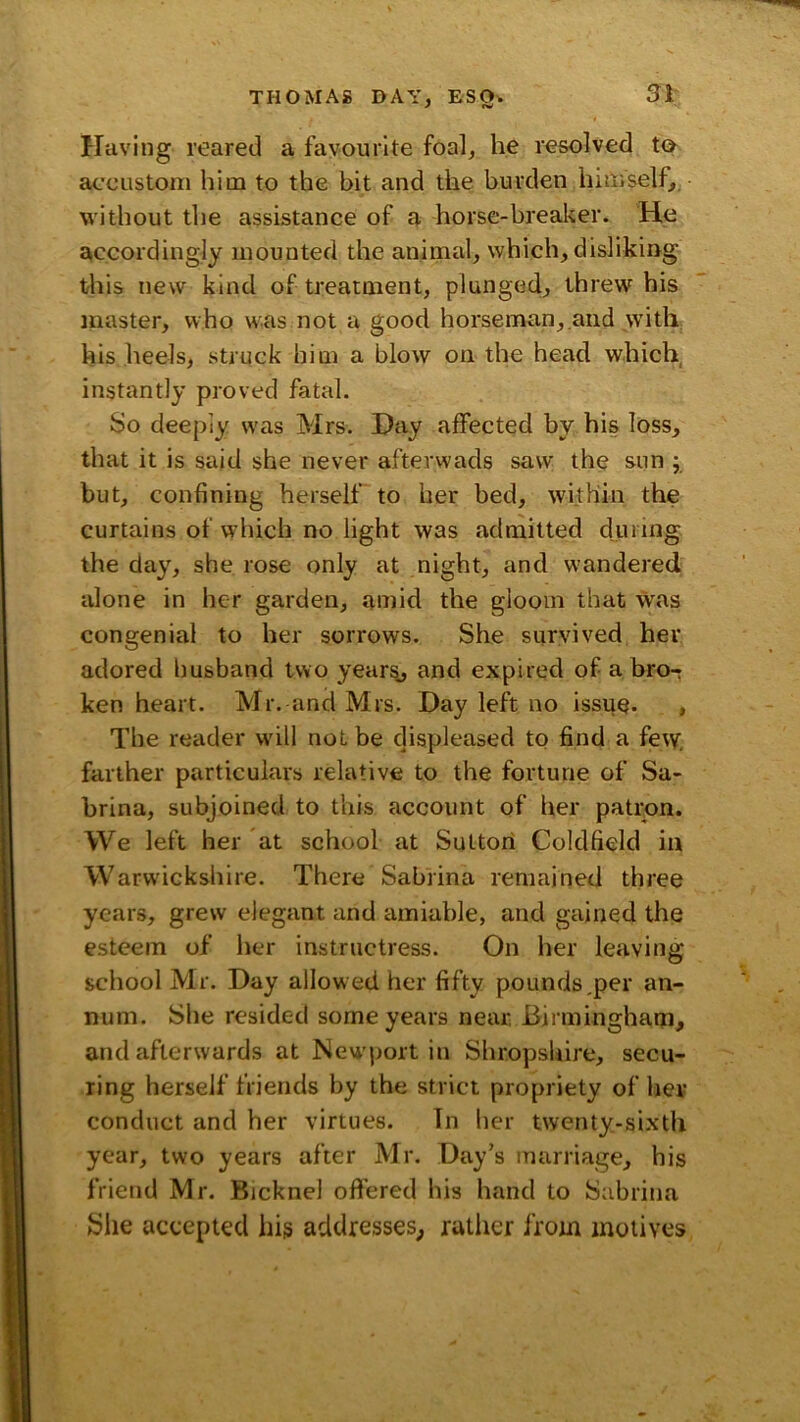 THOMAS DAY, Si- Having reared a favourite foal, he resolved ta accustom him to the bit and the burden hiUiself, without the assistance of a horse-brealier. He accordingly mounted the animal, which, disliking this new kind of treatment, plunged, threw his master, who w^.as not a good horseman, and with his heels, struck him a blow on the head which, instantly proved fatal. So deeply w'as Mrs. Hay affected by his loss, that it is said she never afterwads saw the sun ; but, confining herself to her bed, within the curtains of wdiich no light was admitted duniig the day, she rose only at night, and wandered alone in her garden, amid the gloom that was congenial to her sorrows. She survived her adored Imsband two yearsj and expired of a bro- ken heart. Mr. and Mrs. Day left no issue. , The reader w'ill not be displeased to find a few. farther particulars relative to the fortune of Sa- brina, subjoined to this account of her patron. We left her at school at Sutton Coldfield in Warwickshire. There Sabrina remained three years, grew elegant and amiable, and gained the esteem of her instructress. On her leaving school Mr. Day allowed her fifty pounds,per an- num. She resided some years near Birmingham, and afterwards at New'port in Shropshire, secu- ring herself friends by the strict propriety of her conduct and her virtues. Tn her twenty-sixth year, two years after Mr. Day’s marriage, his friend Mr. Bicknel offered his hand to Sabrina She accepted his addresses, rather from motives