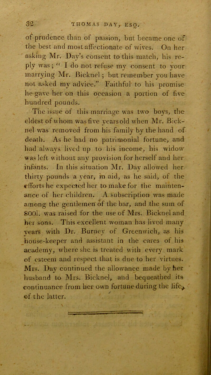 ' «s/ of prudence than of passion, but became one of the best and most affectionate of wives. On her asking Mr. Day’s consent to this match, his re- ply was; I do not refuse my consent to your marrying Mr. Bicknel ; but remember you have not asked my advice.” Faithful to his promise he gave her on this occasion a portion of five hundred pounds. The issue of this marriage was two bo}^s, the eldest of whom was five years old when Mr. Bick- nel was removed from his family by the hand of death. As he had no patrimonial fortune, and had alwa}’^s lived up to his income, his widow was left without any provision for herself and her infants. In this situation Mr. Day allowed her thirty pounds a year, fn aid, as he said, of the efforts he expected her to make for the mainten- ance of her children. A. subscription was made among the gentlemen of the bar, and the sum of 8001. was raised for the use of Mrs. Bicknel and her sons. This excellent woman has lived many vears with Dr. Burney of Greenwich, as his hoiise-keeper and assistant in the cares of his academy, where she is treated with every mark of esteem and respect that is due to her virtues. Mrs. Day continued the allowance made by her husband to INlrs. Bicknel, and bequeathed its continuance from her own fortune during the lifc^ of the latter.
