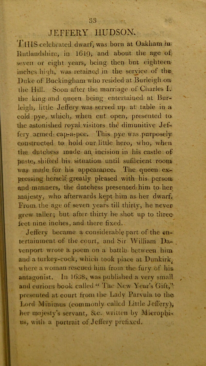 JEFFERY HUDSON. i niS celebialed dwarf, was born at Oakham fa* Itutlandshlre, in about the age of. .seven or ei^ht years, being then but eighteen inches high, was retained in the serdce of the Duke of Buckingham who resided at Burleigh on the FI ill. Soon after the marriage of Charles I. the king and queen being entertained at Bur- leigh, little Jeffery was served up at. table in a cold pye, which, when cut open, presented to the astonished royal visitors the dimunitive Jef- fery arniedi cap-arpee. This pye was purposely c.onstfucted to hold our little hero, who, when the dutchess made- an incision in his castle of paste,.shifted his. situation, until sufilcient room wag made for his appearaiice. The queen ex- pjessing herself, greatly pleased with his. person, and manners, the dutchess presented! him to her majesty, who afterwards kept him as her dwarf. From, the age of seven years till thirty, he never grew taller; but after thirty he shot up to three feet nine inches, and there fixed. Jeffery became a considerable part of the en- tertainment of the court, and Sir William Da- . venport wrote a poem on a bauLo between him and a turkey-cock, which took [)lace at Dunkirk^ where a woman rescued him from the-fury of his antagonist. In U338, was published a very small , and curious book called J’lie New Year’s Gift, presented at court from I he Lady Parvula to the Lord Minimus (commonly called Little Jeffery), her majesty’s servant. Sec. written by Microplji- us, with a portrait of Jefi'ery prefixed.