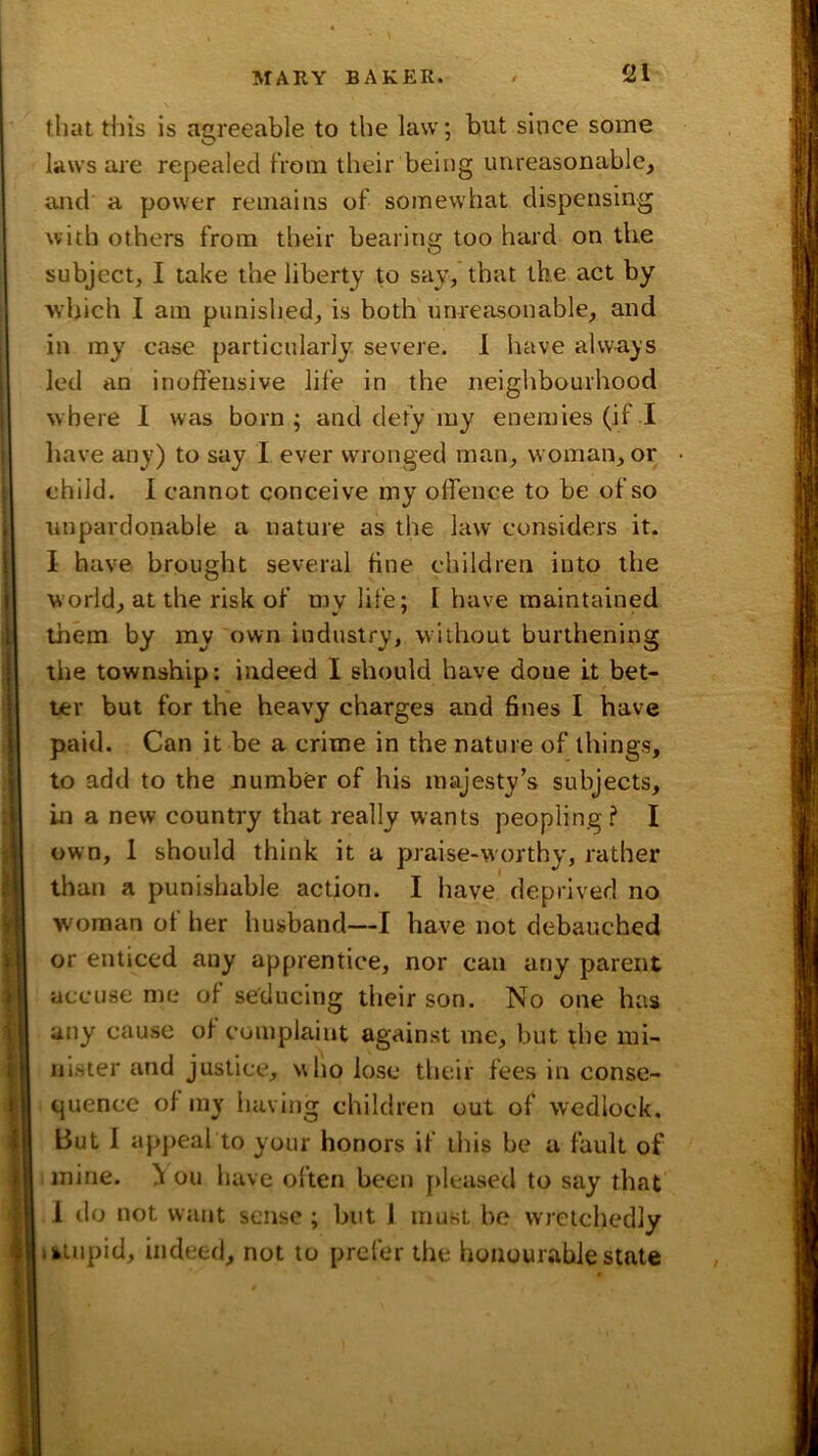 that this is agreeable to the law; but since some laws are repealed from their being unreasonable, and a power remains of somewhat dispensing with others from their bearing too hard on the subject, I take the liberty to say, that the act by which I am punished, is both unreirsonable, and in my case particularly, severe. I have always led an inoffensive life in the neighbourhood where 1 was born ; and defy my enemies (if rl have any) to say I ever wronged man, woman, or child. 1 cannot conceive my offence to be of so unpardonable a nature as the law considers it- I have brought several tine children into the world, at the risk of my life; I have maintained Ijiem by my own industry, without burthening the township: indeed I should have done it bet- ter but for the heavy charges and fines I have paid. Can it be a crime in the nature of things, to add to the number of his majesty’s subjects, in a new country that really wants peopling? I own, 1 should think it a praise-worthy, rather than a punishable action. I have deprived no woman of her husband—I have not debauched or enticed any apprentice, nor can any parent accuse me of seducing their son. No one has any cause of complaint against me, but the mi- nister and justice, who lose their fees in conse- quence of my having children out of wedlock. But 1 appeal to your honors if this be a fault of mine. ^ on have often been [>leased to say that 1 do not want sense ; but 1 must be wretchedly > stupid, indeed, not to prefer the honourable state