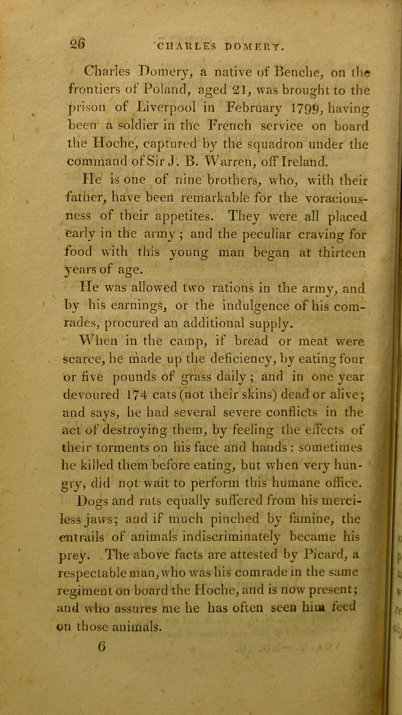 2G Charles Domery, a native of Bencbe, on the frontiers of Poland, aged 21, was brought to the prison of Liverpool in February 1799, having been a soldier in the French service on board the Hoche, captured by the squadron under the command of Sir J. B. Warren, off Ireland. He is one of nine brothers, who, with their father, have been remarkable for the voracious- ness of their appetites. They were all placed early in the army; and the peculiar craving for food with this young man began at thirteen years of age. He was allowed twm rations in the army, and by his earnings, or the indulgence of his com- rades, procured an additional supply. When in the camp, if bread or meat were scarce, he made up the deficiency, by eating four or five pounds of grass daily; and in one year devoured 174 cats (not their skins) dead or alive; and says, he had several severe conflicts in the act of destroying them, by feeling the effects of their torments on his face and hands: sometimes he killed them before eating, but when very hun- gry, did not wait to perform this humane office. Hogs and rats equally suffered from his merci- less jaws; and if much pinched by famine, the entrails of animals indiscriminately became his prey. The above facts are attested by Picard, a respectable man,wdio w^as his comrade in the same regiment on board the Hoche, and is now present; and who assures me he has often seen hiia feed on those animals.