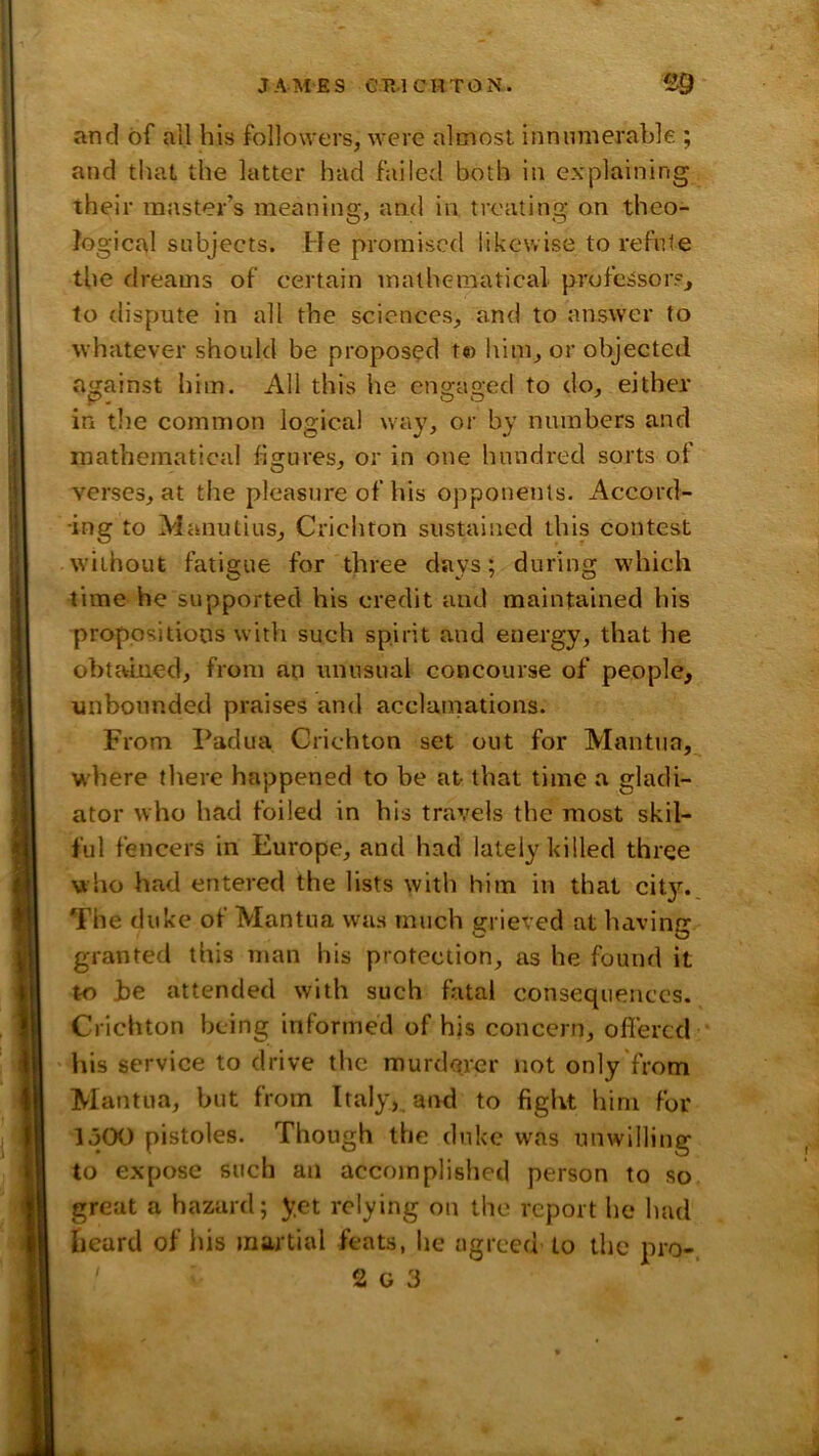 and of all his followers, were almost innumerable ; and that the latter had failed both in explaining their master’s meaning, and in treating on theo- logical subjects. He promised likewise to refute the dreams of certain mathematical professor?, to dispute in all the sciences, and to answer to whatever should be proposed t« him, or objected against him. All this he engaged to do, either in the common logical way, or by numbers and mathematical figures, or in one hundred sorts of verses, at the pleasure of his opponents. Accord- ing to Manutius, Crichton sustained this contest without fatigue for three days; during which time he supported his credit and maintained his propositions witli such spirit and energy, that he obtained, from an unusual concourse of people, unbounded praises and acclainations. From Padua Crichton set out for Mantua, where there happened to be at that time a gladi- ator who had foiled in his travels the most skil- ful fencers in Europe, and had lately killed three who had entered the lists with him in that cit3^ The duke of Mantua was much grieved at having granted this man his protection, as he found it to be attended with such fatal consequences. Crichton being informed of his concern, ofierccl his service to drive the murderer not only from Mantua, but from Italy,, and to fight him for 1500 pistoles. Though the duke was unwilling to expose such an accomplislied person to so great a hazard; y.et relying on the report he had beard of his martial feats, he agreed to the pro-.