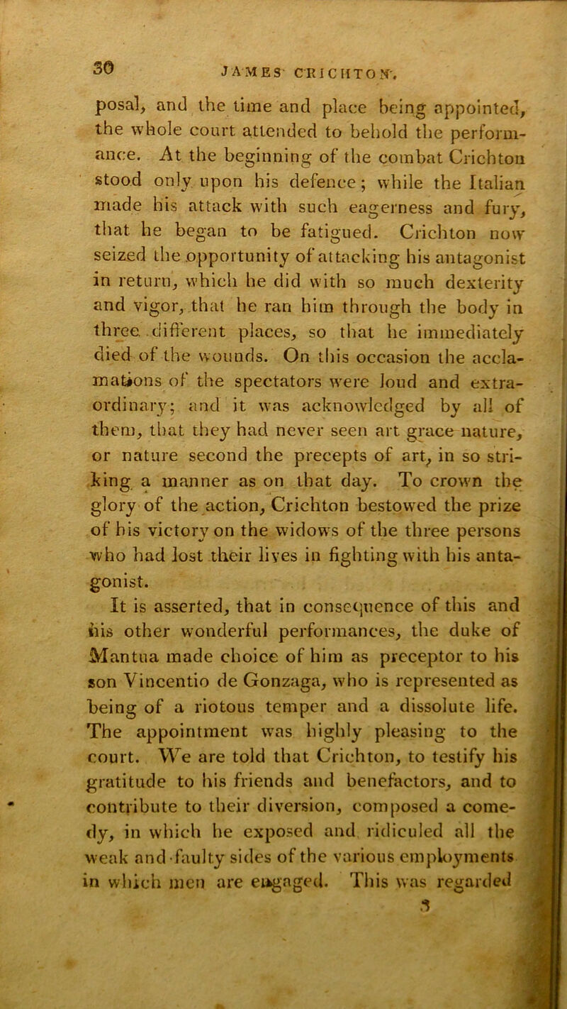 posal, and the time and place being appointed, the whole court attended to behold the perform- ance. At the beginning of the combat Crichton stood only upon his defence; while the Italian made his attack with such eagerness and fury, that he began to be fatigued. Crichton now seized the opportunity of attacking his antagonist in return, which he did with so much dexterity and vigor, that he ran him through the body in three different places, so tliat he immediately died of the wounds. On this occasion the accla- mations of the spectators w^ere loud and extra- ordinary; and it w^as acknowledged by all of them, that they had never seen art grace nature, or nature second the precepts of art, in so stri- king a manner as on that day. To crowm the glory of the action, Crichton bestowed the prize of bis victory on the widows of the three persons who had lost their lives in fighting with his anta- gonist. It is asserted, that In conset',nence of this and ills other wonderful performances, the duke of Mantua made choice of him as preceptor to his son Vincentio de Gonzaga, who is represented as being of a riotous temper and a dissolute life. The appointment was highly pleasing to the court. We are told that Crichton, to testify his gratitude to his friends and benefactors, and to contribute to their diversion, composed a come- dy, in which he exposed and ridiculed all the weak and faulty sides of the various employments in which men are engaged. This was regarded 3