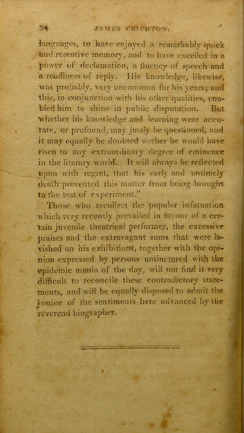 iaitgnages, to have enjo^’etl a remarkably quick an-d retentive memory, and to liave excelled in a powier of declamation, a fluency of speech and a readiness of reply. His knowledge, likewise, was probably, very uncommon for his years; and this-3 in conjunction with his other qualities, ena- bled him to shine in public disputation. But whether his knowledge and learning were accu- rate, or profound, may justly be questioned, and it may equally be doubted wether be w’ould have risen to anj extraordinaiy degree of eminence in the literary w'orld. It wdll always be reflected upon with regret, that his earl}' and untimely death prevented this matter from being brouglrt totbetestof experiment.” Those who recollect the popular infatuation which very recently prevailed in favour of a cer- tain juvenile theatrical ^!>erformer, the excessive praises and the extravagant sums that were la- vished on his exhibitions, together with the opi- . nion expressed by persons untincitured with the epidemic mania of the day, will not find it very difficult to reconcile these contradictory state- ments, and wHl be equally disposed to admit the Justice of the sentiments here advanced by the reverend biographer. I