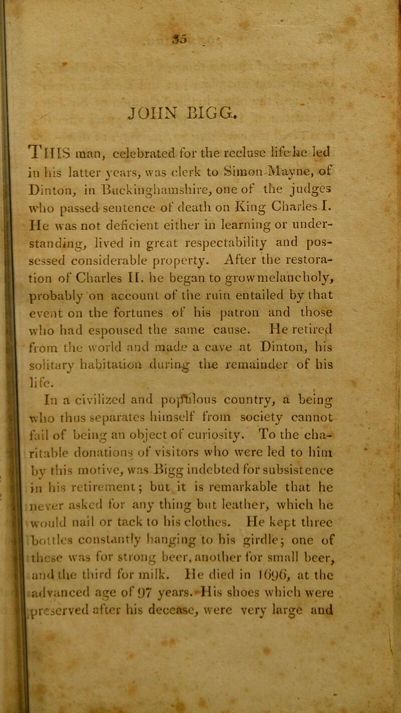 56 JOHN BIGG. This man, celebrated for the recluse life he led ill his latter years, was i^lerk to Simon Mayne, of Dinton, in Buckinghamshire, one of the judges w'ho passed sentence of death on King Charles I. He was not deficient either in learning or under- standing, lived in great respectability and pos- sessed considerable property. After the restora- tion of Charles II. he began to grow'melancholy, probably on account of the ruin entailed by that event on the fortunes of his patron and those who had espoused the same cause. He retired from the world and made a cave at Dinton, his solitary habitation during the remainder of his life. $ In a civilized and pojflilous country, a being who thus separates himself from society cannot fail of being an object of curiosity. To the cha- ritable donations of visitors who were led to him bv this motive, was Bigg indebted for subsistence in his retirement; but it is remarkable that he never asked for any thing but leather, which he would nail or tack to his clothes. He kept three bottles constantly hanging to his girdle; one of these was for strong beer, another for small beer, and the third for milk. He died in I()<j6’, at the advanced age of 97 years.^ His shoes which were preserved after his decease, were very large and «