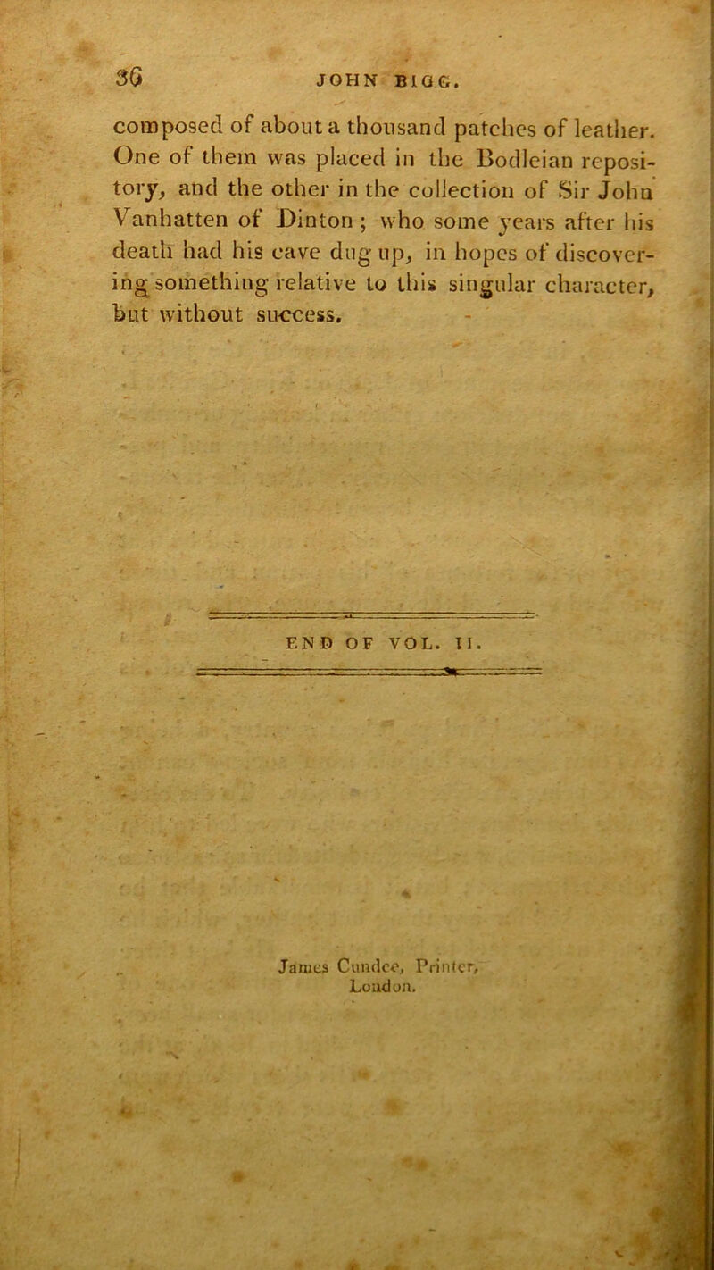 composed of about a thousand patches of leather. One of them was placed in the Bodleian reposi- tory, and the other in the collection of Sir John Vanhatten of Dinton ; who some years after his death had his cave dug up, in hopes of discover- ing something relative to this singular character, but without success. END OF VOL. II. Jamc3 Cumlco, Printer, Luudun.